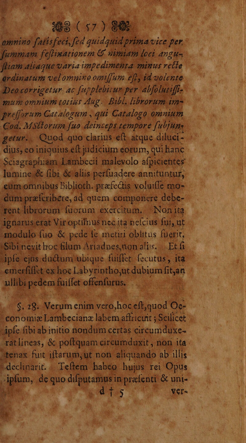 $49(57) 88. amino falisfeci, fed quidquid prima vice Per fiemmam feHmationem &amp; nuniam loci angu- fiiam aliaque uaria impedimenta minus Lib ardinatum velomnuino ommum efl id uolente 3Deocorrigetur ac fupplebirum per abfoluiiff-' quum omnium totins Aug. Bibl, librorum tmn peeffurum Catalogum , qui Catalogo omnium od. Msftorum [uo deinzeps tempore [ubjMnte getur.. Quod. quo clarius eft. atque diluci- dius; eo iniquius eft judicium eorum, qui hanc Scisgraphiam Lambccii malevolo afpicientes luminej&amp; (ibi &amp;'aliis perfuadere annituntur, eüm. omnibus Biblioth. prefeGis voluifIz mo- dum praícribere, ad quem componere debe- Tentlibrorum fuorum exercitum. Nonita agnarus.erat Vir optimus nec ita ncícius fui, ut modulo fuo &amp; pede fe metiri oblitus fuerit, 'Sibi nevit hocfilum Ariadnes,non aliis... Et fi ipfe ejus.düctumubique fuiffet fecutus, ita emerfillct ex hoc Labyrintho;ut dubium fitan ullibi pem fuiffet offenfurus. $. 28. Verum enim vero,hoc eft,quod Oe- conomiz Lambecianz labem affzicvit ; Scilicet pfe fibi ab initio nondum certas circumduxe- ratlineas, &amp; poftquam cireumdaxit , non ita tenax fuit iftarum;ut non aliquando ab illis declinarit. . Teftem habeo hujus rei Opus plum, de quo FA in prafenti &amp; uni-