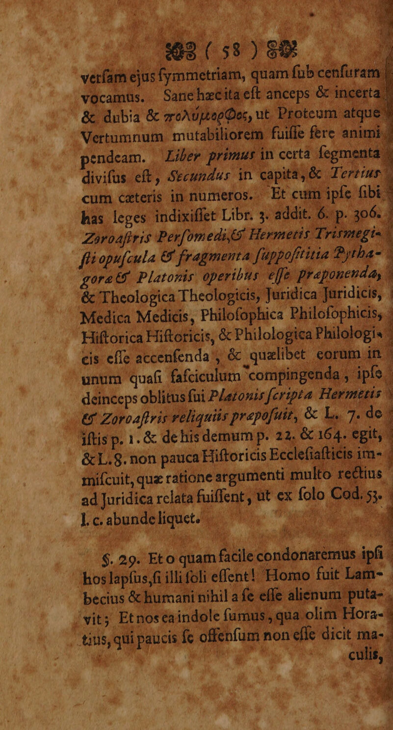 E 5 j Vs un i j Ns s 4 T oo MED iur d. |) /. ox SE: 1 i  1 S $ vNG NM. Y EAT ue ip Cds 7 p veríam ejus fymmetriam, quam fub cenfuram |. vocamüs. Sanehaeitaeft anceps &amp;c incerta. &amp; dubia &amp; vro eod Doc, ut. Protcum atque Vertumnum. mutabiliorem fuifle fere animi. endcam. | Liber primus in certa fegmenta ; divifus eft, Secundus in capita, &amp; Tertius cum caters in numeros. Et cum ipfe fibi * has leges indixiffet Libr. 5. addit. . sp. seg P E rd  i : ES 2 Mo S Zoroafiris Perfomedi S. Hermeti £Tri is. fliopufcula &amp; fragmenta fuppofititia Byrba- * gorato Platonis operibus effe praponenda, &amp; Theologica Theologicis, Jutidica Juridicis, | Medica Medicis, Philofophica Philofophicis; : Hiftorica Hiftoricis, &amp; Philologica Philologis: cis effe accenfenda , &amp; qualibet corum in unum quafi fafciculum 'compingenda , ipfo - deinceps oblitus fai PAaronis feripta Hermetis | e Zoroaftris reliquiis prepofui, &amp; L. | 7. de: 3Mtisp. 1. &amp; de his demum p. 22. &amp; 164. egit, &amp;cL.8. non pauca Hiftoricis Ecclefiaftici ime; miícuit, quz ratione argumenti multo r tius ad Juridica rclata fuiflent , t ex folo Cod. 5. Lc.abundeliquet. HL. Tuc ow T dem xa $. 29. Eto quam facile condonaremus ipfi .hoslapfus,fi illi foli | effent! Homo fuit Lar becius &amp; humani nihil a fe ef € alienum puta- , vit; Etnos eaindole fumus qua olim Hora- tius, qui paucis fe offenfum non effe dicit ma-, 1