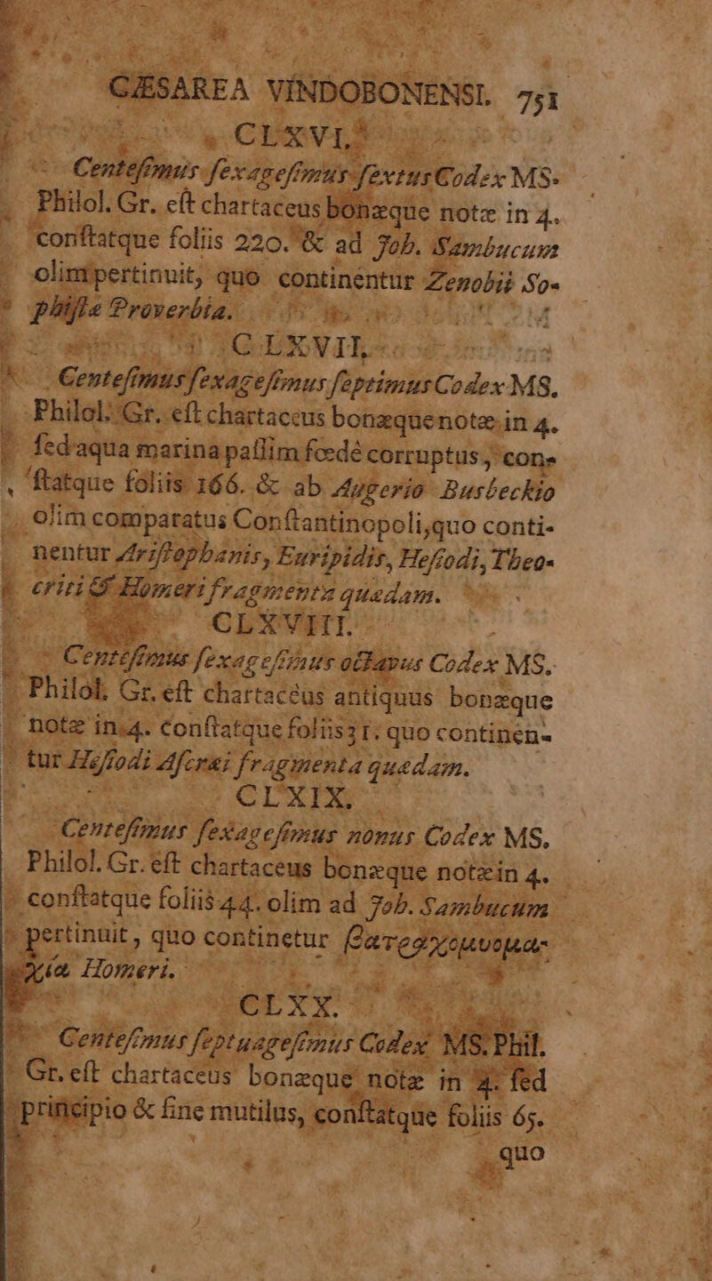 , To uu '.. GESAREA VÍNDOBONENSL 7;i 2 Wo 2d m Centefonus fexaneffmuy-fevtusCodex MS- Philol. Gr. cft chartaceus bonzque notz in 4.. 'coriftatque foliis 220. 8 ad 325. (Sgylzcum - olintpertinuit, quo continentur Zezolii So« ? pigeTroxerbia. 0d s o cun cM E uut UP TO DIGNIS qs sus Kc Centefmus [exaceffmus faptiamts Codex MS. .Philol::Gr. eft chartaceus bonzquenote.in 4. v fedaqua marina pallim fcedé corruptis , cone « ftatque foliis 166. &amp; ab Augerio Busbeckio , €'im comparatus Con(tantinopoli;quo conti- . nentur riftepbanis, Euripidis, Heffodi, T'beo- erit d Homerifragmenta quedam. — ET! Ni P NM. CLXVHT v. Centeffmus fexace/Fénte atkapus Codex. MS. . Philol, Gr. eft chartaceus antiquus bonzque | notz in.4. Conftatque foliis2 r; quo continen« 7 tur Hiffodi ferai fragmenta quadam. RE 005 CGIUXPSC Cenrefimus fexaeefimus nouus Codex MS. Philol. Gr. eff chartaceus bonzque notzin 4. - conftatque foliis 44. olim ad 724. Sambucum » pertinuit , quo continetur Éaveoxcuooua- T (a Homeri, V9 0 a 7 Ex ie: F- EPXQ d ME.  Gentefmur feptuageffmnus CoZex MS. Phil. * Gr. eft chartaceus bonaque note in 4. fed  prinicipio &amp; fine mutilus, conftatqüe foliis 65. 3 ^ quo