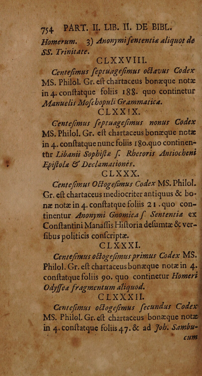 E copi vus Pot mus otlauus Codex MS. Philol. Gr. eft chartaceus b ixque notz in 4: conftatque foliis 188. quo continetur yero: iei Grapimafita. Ar NO CLXxXIG^ NT Centefi pus feptuageffmus nonus. | iGUdi D MS. Philol. Gr. eít chartaceus bonzque notz | in 4.. conftatque nunc foliis rgo. quo continen- tür Libanii Sopbifle f. Rhetoris tract Epiflole. € Declamationér. 795 Ma M | a COGLXXX. wr RON. Centef!imus Ottagefimus Codex. MS. Philol. Gr. eft chartaceus mediocriter antiquus &amp; bo- / nz notz in 4. conftatque foliis 21.quo con- tinentur 447onymi Gnmomica f: Sententie ex. Conftantini Manaffis Hiftoria defümta: LH ver- Centefrn us oclogefimus primus Codex. MS. Philol. Gr. eft chartaceus bonzque note in 4. | conftatque foliis go. quo. continetur Homeri | Odes ee s n quod. i: E WR QEX XX IL ds J [LT foliis 47. &amp;  job. A ) à