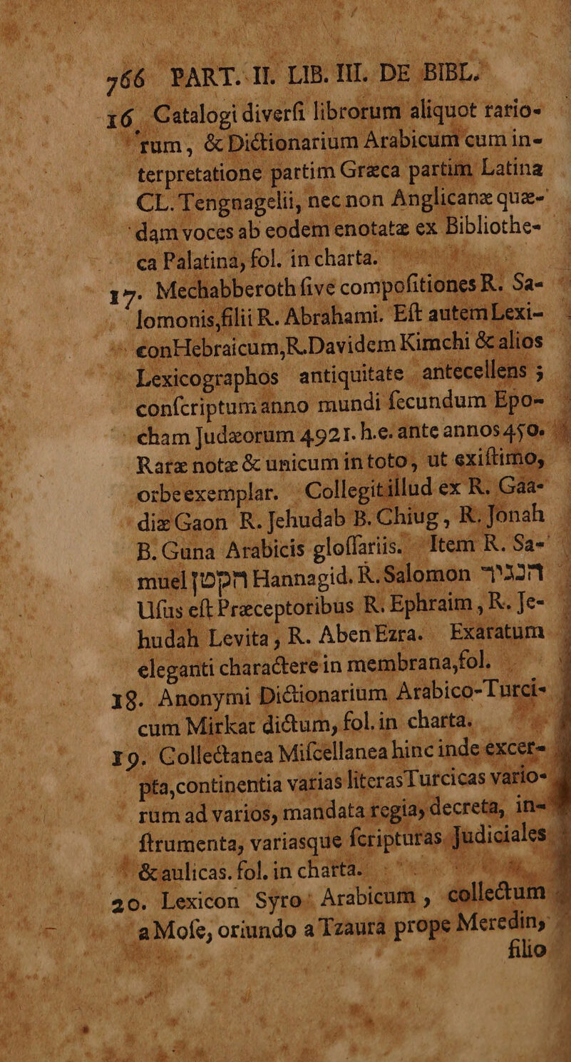 16 onm diet idit nw tario» rum, &amp; Dictionarium Arabicum cum i ine - terpretatione partim Greca parti m Latina CL. Tengnagelii, nec non Anglicana que- . dam voces. ab eodem enotatz ex Bibliothe- 9 - ca Palatina, fol. in icharta; Prts: | Ye bee ab ped Wo s Sa- 4 | nr wer : Collegii luc | , a diz Gaon R. ned B. Chiug , ie cm i o Item. . Sa- al e dup | ue dicioni in Hes ^o 5 18. Anonymi Dictionarium. a fbicd- Tig cum Mirkar ditum, fol. in chattd,.... I 9. Collectanea Mifcellanea hinc inde cete ; R6 continentia vatias literas Turcicas | .rüm ad varios, mandata regias decreta, 1 i5 | :dfbentg variasque Í pturas. Judicia ' - * &amp;anlicas. folinchatta. |. P. 20. Lexicon Syro. Arabicum , colle&amp; * ADI Me oriundo a Tzaura pre Meredin; b w s a ; d P ad fili o  t n : PUN. 1 : i i ^ V Ed a^ 8 il d | [ Me d  5 ' Me : A SA uo e DIS » * i LEE. NEU WU, M  FW a k