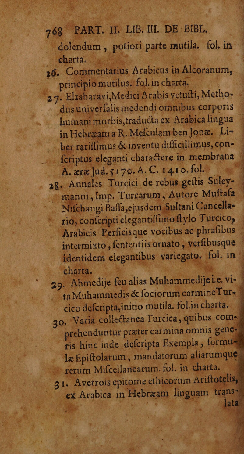 s Malls | !8 Zancella intermixto  E ntis ornato , identidem dia vagi fe in^ rta j 29. Ahm iiedije f feu alias Muhammedije e vi- E uw ^ ta Muhammedis &amp; fociorume carmineTur« defcripta,initio mutila, folin charta. | iria. collectanea Turcica, quibus. come. | thenduntur praeter c; carmina omnis genes 'is is hinc inde a Kr dd , formue va a. pie Mifcsllane du^ (3 |. Averrois vum i me Plut  Arabica in SDHESE lingua v. x LÀ 4 os UM. Id »