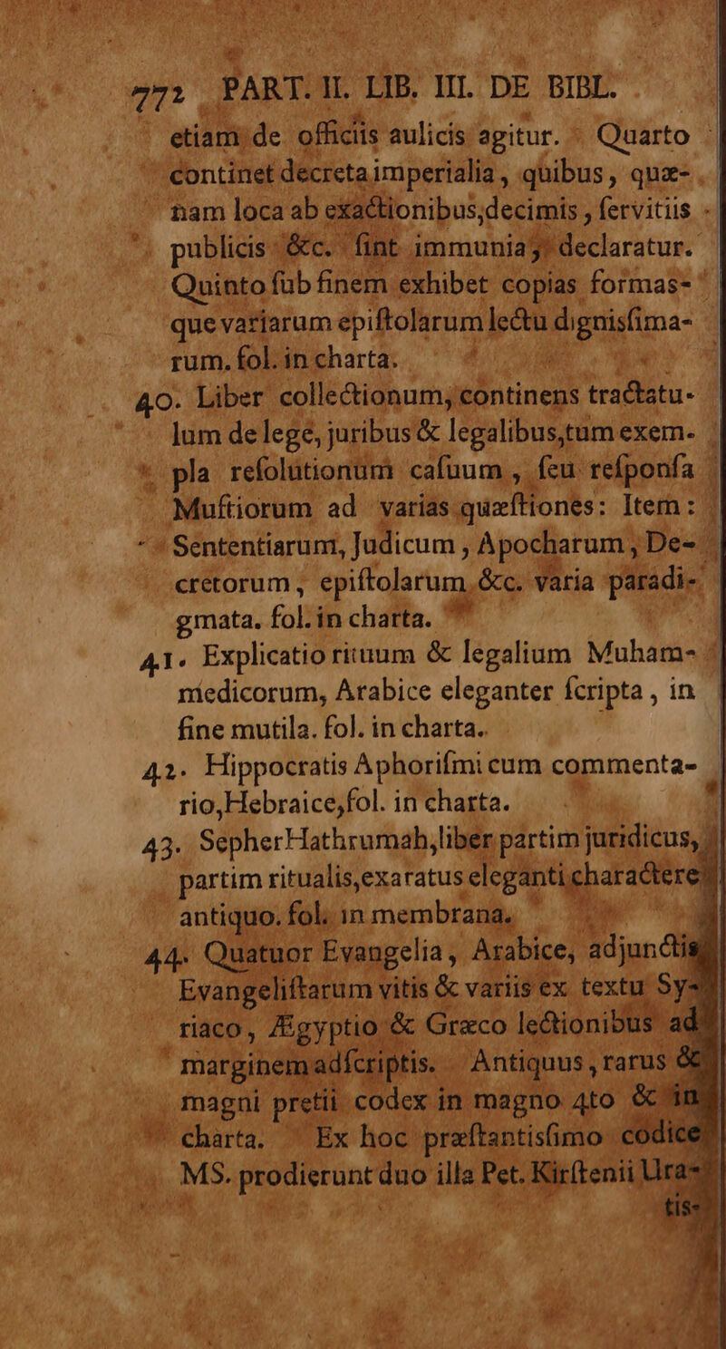 etiam. de officiis aulicis agitur. ^ Quarto : continet decreta imperialia, quibus, qua- nam loca ab exa&amp;tionibus;decimis , fervitiis - publicis c.c fint immunia Bieclaratur- Quinto füb finem exhibet copias formas- ' | que variarum epiftolarum] pu di PU uns rum. fol. in charta. * pro 40. Liber colle&amp;ionum, continens tractatu- ' ^ Jum delege, juribus &amp; legalibustum exem. | * pla refolutionum cafuum , fcu refponfa Muftiorum ad varias bie fflo rs: Iter : * ' Sententiarum, Judicum, Apocharum , De- . cretorum , epiftolarum, &amp;c. varia paradi- gmata. fol in charta. 7 | 41. Explicatio rituum &amp; legalium Muham- ^ niedicorum, Arabice eleganter fcripta , in fine mutila. fol. in charta. 42. Hippocratis Aphorifmi cum commenta- rio,Hebraice;fol. in charta.  43- SepherHathrumah, liber partim juridicus, » partim ritualis,exaratus eleganti charadter e antiquo. fol; in membrana, ^ j 44. Quatuor Evangelia , Arabice, adjundis, Evangeliftarum vitis &amp; variis ex textu. Sys riaco, Zigyptio &amp; Graco leBionibhs ad F marginem dfcriptis. | Antiquus , rarus € . magni pretii. codex in magno 4to cé ina C charta, ^ Ex hoc praftantisfimo codice M3. o air duo illa et. Kirftenii » ^