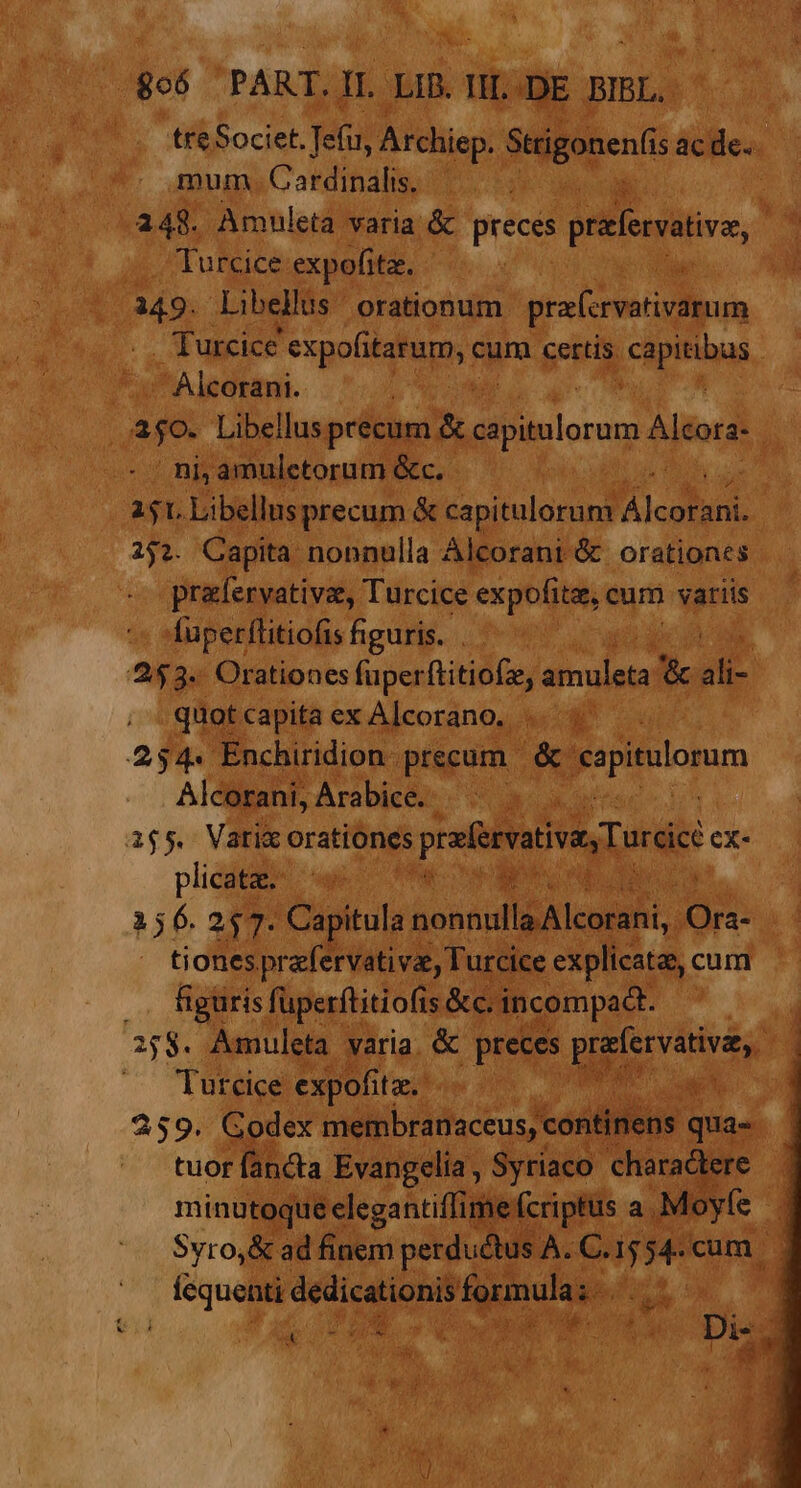 806 PART.IL LIB. II. .DE BIBL. treSociet. Tefu, Archiep. Strigonen(i acde. mum . Cardinalis. 248. Amuleta varia &amp; INESES prefervative, M Turcice expofitz. M Libellus orationum pra(crvativarum Turcice expofitarum, cum certis CREE Alcorani. ajo. Libellus precum &amp; Selon Alcora- ni; amulctorum &amp;c. | 151. Libellusprecum &amp; capitulorum A 252. Capita nonnulla Alcorani &amp; orationes prafervativa, Turcice expofite, cum | variis fuperflitiofis figuris. . | 253. Orationes füperftitiofz, silua &amp; a quotcapitaex Alcorano. |... 254« Enchiridion precum &amp; capitulorum Alcorani Arabice. ^ . . 1655. Vatic orationes prefervativas Turci ex- plicata. 156.257. Capitula NM oM Ora- tiones prafervati vae, Turcice explicata, cum .. figuris fuperftitiofis &amp;c. incompadt. 27$. Aamnuleta varia. &amp; preces pe riunds ; Tutcice expofitz.: e 259. Godex membranaceus, continens qua- tuor fanda Evangelia, Syriaco charadtere — minutoque elegantiffime fcriptus a. ;Moyfe : Svro,&amp; ad finem perductus A. C. VÀ cum