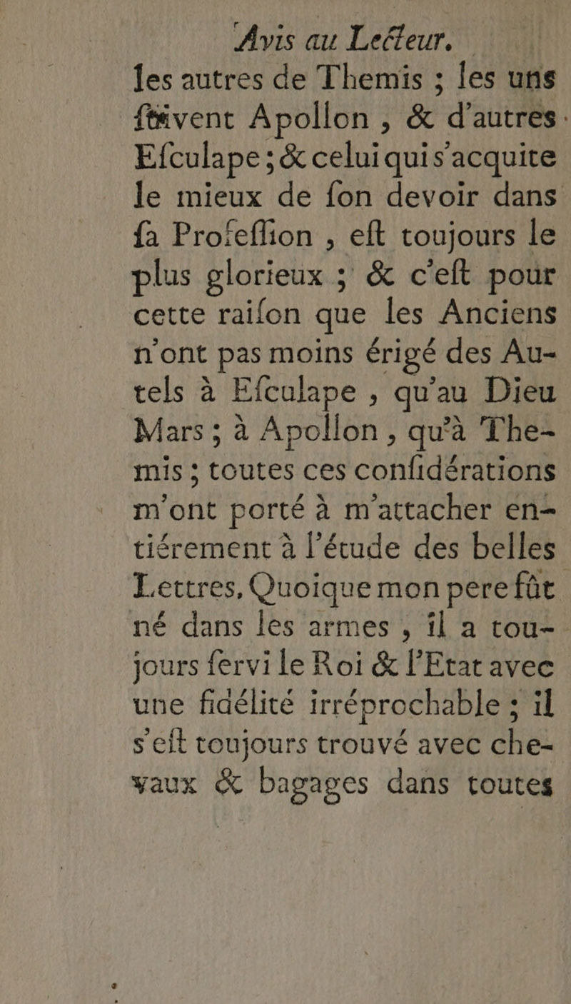 les autres de Themis ; les uns fivent Apollon , &amp; d’autres: Efculape ; &amp; celuiquis’acquite le mieux de fon devoir dans fa Profeflion , eft toujours le plus glorieux ; &amp; c'eft pour cette raifon que les Anciens n'ont pas moins érigé des Au- tels à Efculape , qu'au Dieu Mars ; à Apollon, qu'à The- mis ; toutes ces confidérations m'ont porté à m'attacher en- tiérement à l’étude des belles Lettres, Quoique mon perefûüt. né dans les armes , il a tou-. jours fervi le Roi &amp; l'Etat avec une fidélité irréprochable; il s'eit toujours trouvé avec che- vaux &amp; bagages dans toutes