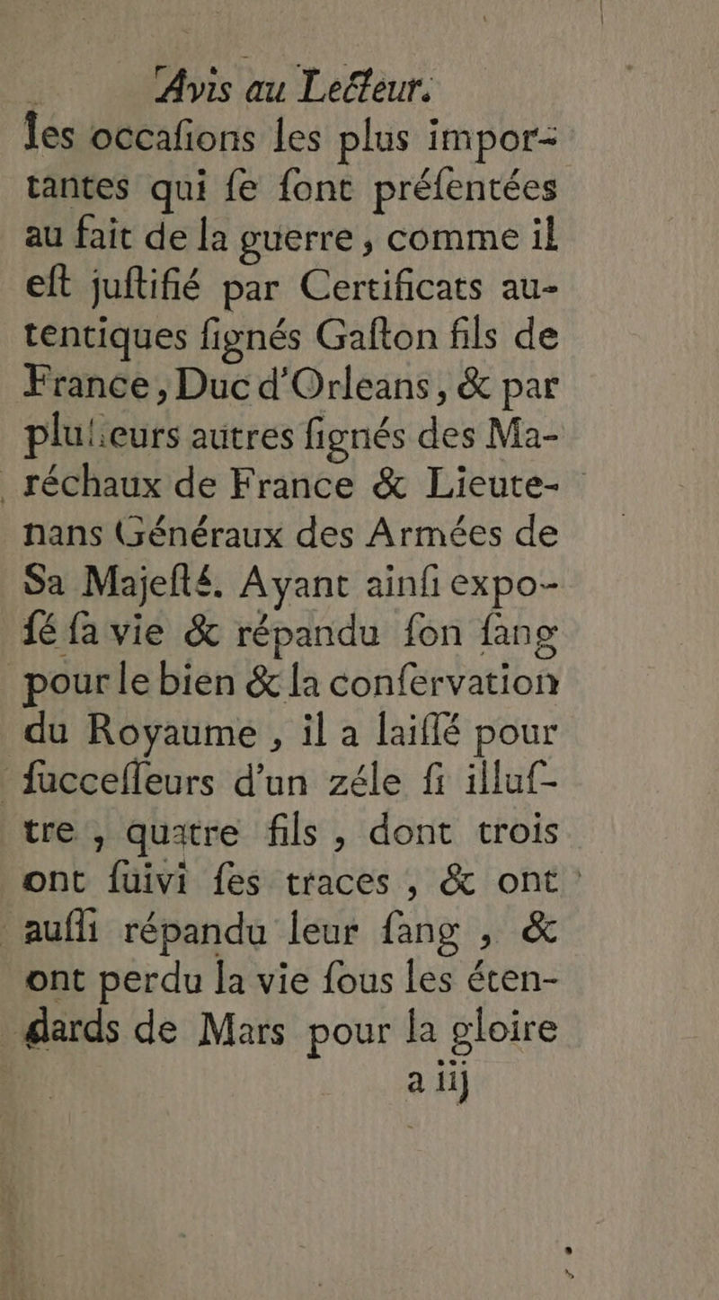 Îles occafions les plus impor tantes qui {fe font préfentées au fait de la guerre , comme il eft juftifié par Certificats au- tentiques fignés Gafton fils de France , Duc d'Orleans, &amp; par plulieurs autres fignés des Ma- _ réchaux de France &amp; Lieute- nans (Généraux des Armées de Sa Majelté. Ayant ainfi expo- fé fa vie &amp; répandu fon fang pour le bien &amp; la confervation du Royaume , il a laiffé pour faccelleurs d’un zéle fi illuf- tre , quatre fils , dont trois ont fuivi fes traces , &amp; ont: auf répandu leur fang , &amp; ont perdu la vie fous les éten- dards de Mars pour la gloire a ii}