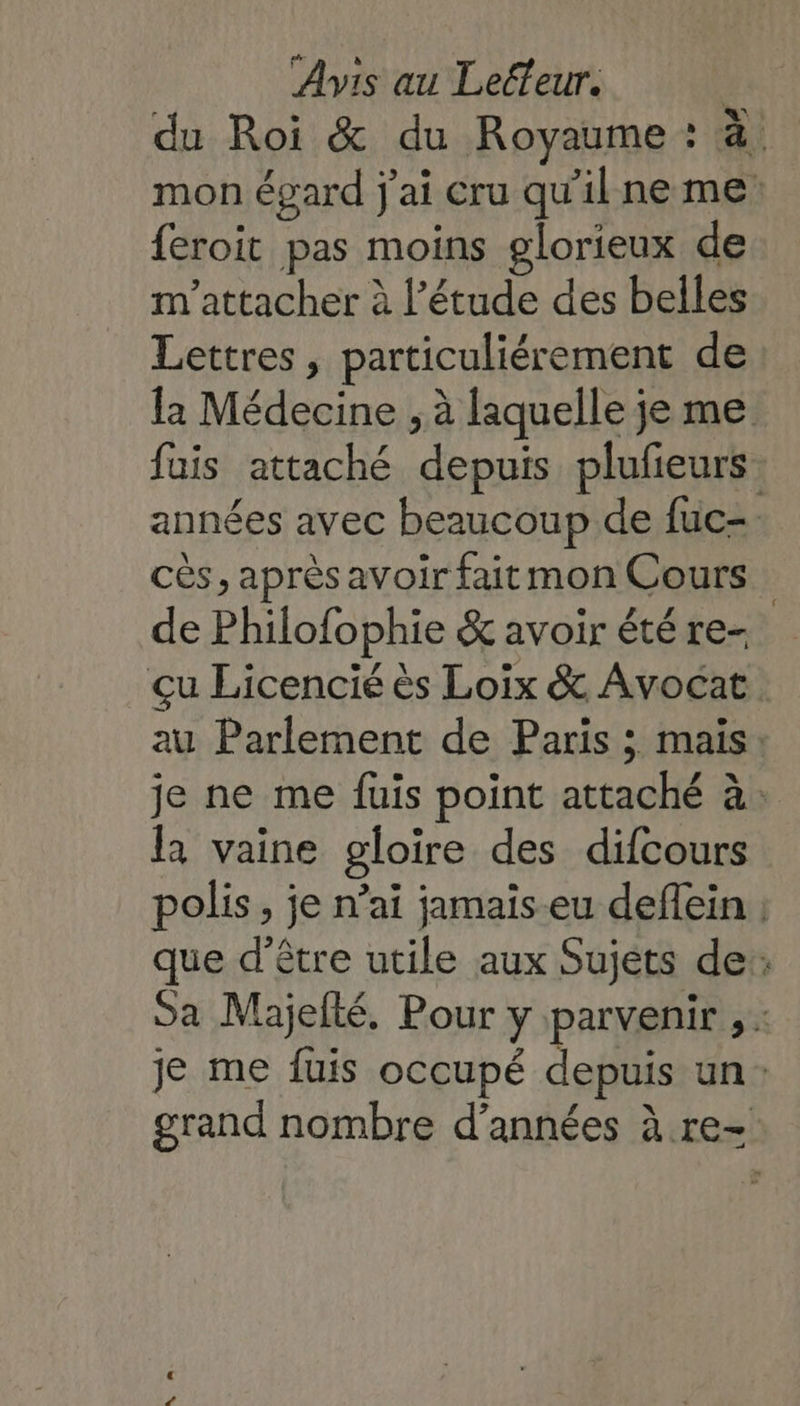 du Roi &amp; du Royaume : à; mon égard j'ai cru qu'ilne me feroit pas moins glorieux de m'attacher à l’étude des belles Lettres, particuliérement de la Médecine , à laquelle je me fuis attaché depuis plufieurs. années avec beaucoup de fuc- cès, après avoir fait mon Cours de Philofophie &amp; avoir été re- çu Licencié ès Loix &amp; Avocat au Parlement de Paris ; mais: je ne me fuis point attaché à: la vaine gloire des difcours polis, je n’ai jamais-eu deffein ; que d’être utile aux Sujets de: Sa Majefté. Pour y parvenir , : je me fuis occupé depuis un: grand nombre d’années à re-