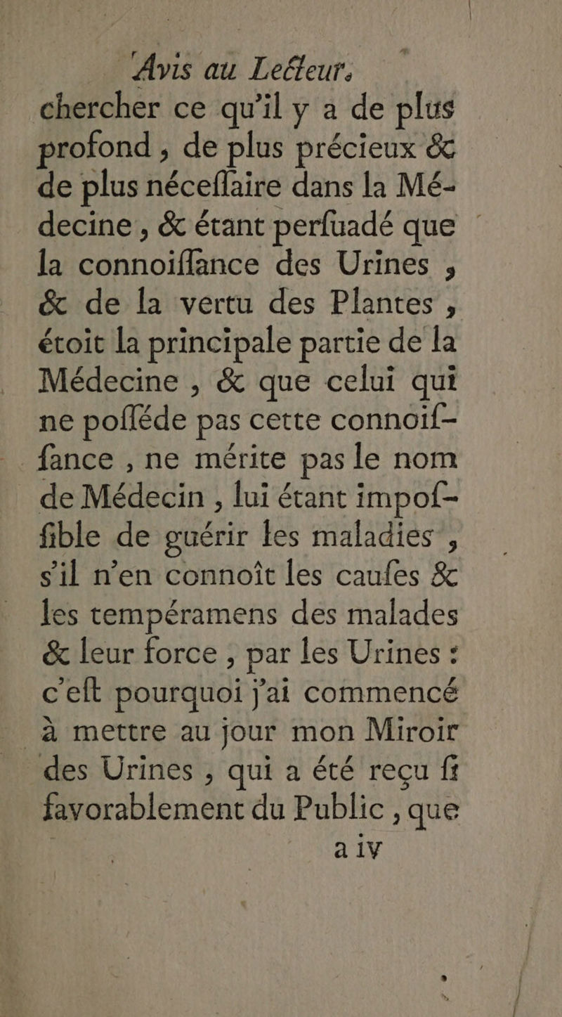 chercher ce qu’il y à de plus profond , de plus précieux &amp; de plus néceflaire dans la Mé- decine , &amp; étant perfuadé que | la connoïiflance des Urines , &amp; de la vertu des Plantes , étoit la principale partie de la Médecine , &amp; que celui qui ne pofléde pas cette connoif- _. fance , ne mérite pas le nom de Médecin , lui étant impof- fible de guérir les maladies’, s'il n'en connoît les caufes &amp; les tempéramens des malades &amp; leur force ; par les Urines : c'elt pourquoi j'ai commencé à mettre au jour mon Miroir des Urines , qui a été reçu fi favorablement du Public , que