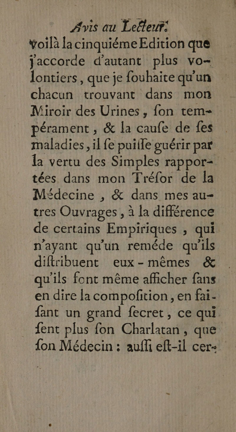 ÿoilà la cinquiéme Edition que Jaccorde d'autant plus vo- lontiers, que je fouhaite qu'un chacun trouvant dans mon Miroir des Urines , fon tem- pérament , &amp; la caufe de {es maladies, il {e puiile guérir par la vertu des Simples rappor= tées dans mon Tréfor de la Médecine , &amp; dans mes au- tres Ouvrages , à la différence de certains Empiriques , qui n'ayant qu'un reméde qu'ils diftribuent eux-mêmes &amp; qu'ils font même afficher fans en dire la compofition, en fai- fant un grand fecret, ce qui. fent plus fon Charlatan, que {on Médecin : aufli eft-il cer+