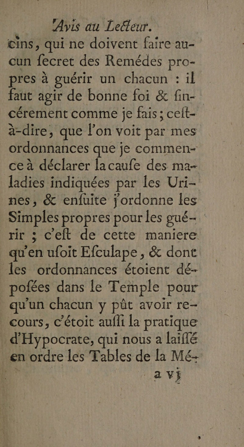 cins, qui ne doivent faire au- cun fecret des Remédes pro- pres à guérir un chacun : il faut agir de bonne foi &amp; fin- cérement comme je fais; celt- à-dire, que l’on voit par mes ordonnances que je commen- ce à déclarer lacaufe des ma- ladies indiquées par les Uri- nes, &amp; enfuite jordonne les Simples propres pour les gué- rir ; c'elt de cette maniere qu'en ufoit Efculape , &amp; dont les ordonnances étoient dé- pofées dans le Temple pour qu'un chacun y pût avoir re- _ cours, c’étoit aufli la pratique d'Hypocrate, qui nous a laiflé en ordre les Tables de la Mé- nr 1 ia vs