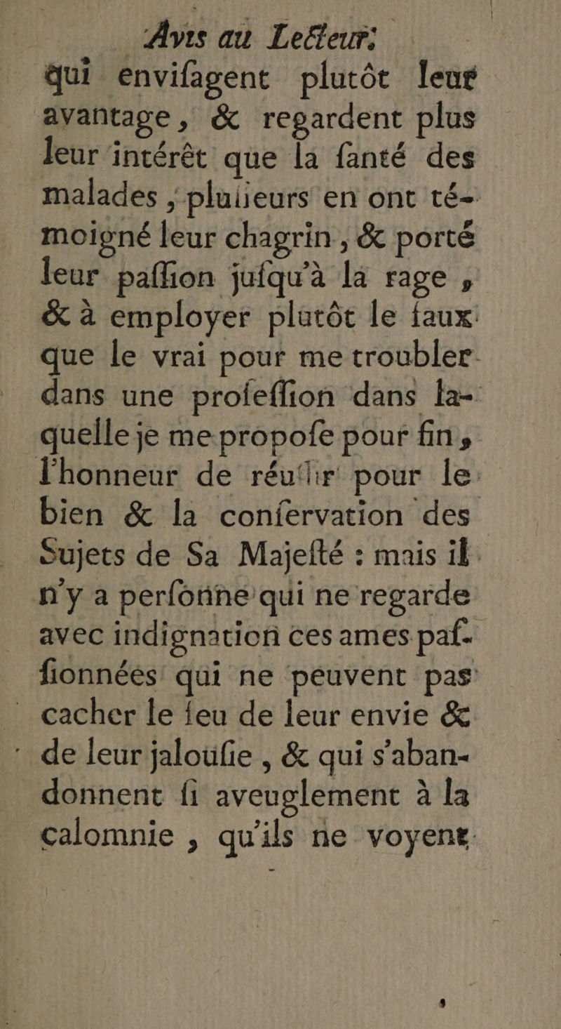 qui envifagent plutôt leur avantage, &amp; regardent plus leur intérêt que la fanté des malades , plulieurs en ont té- moigné leur chagrin , &amp; porté leur pafñion jufqu'à la rage , &amp; à employer plutôt le faux que le vrai pour me troubler dans une proieflion dans fa- quelle je me propofe pour fin, l'honneur de réuflhir pour le: bien &amp; la confervation des Sujets de Sa Majelté : mais ik n'y a perfonne qui ne regarde avec indignation ces ames paf- fionnéés' qui ne peuvent pas _ cacher le feu de leur envie &amp; : de leur jaloüfie , &amp; qui s'aban- _ donnent fi aveuglement à la calomnie , qu'ils ne voyene