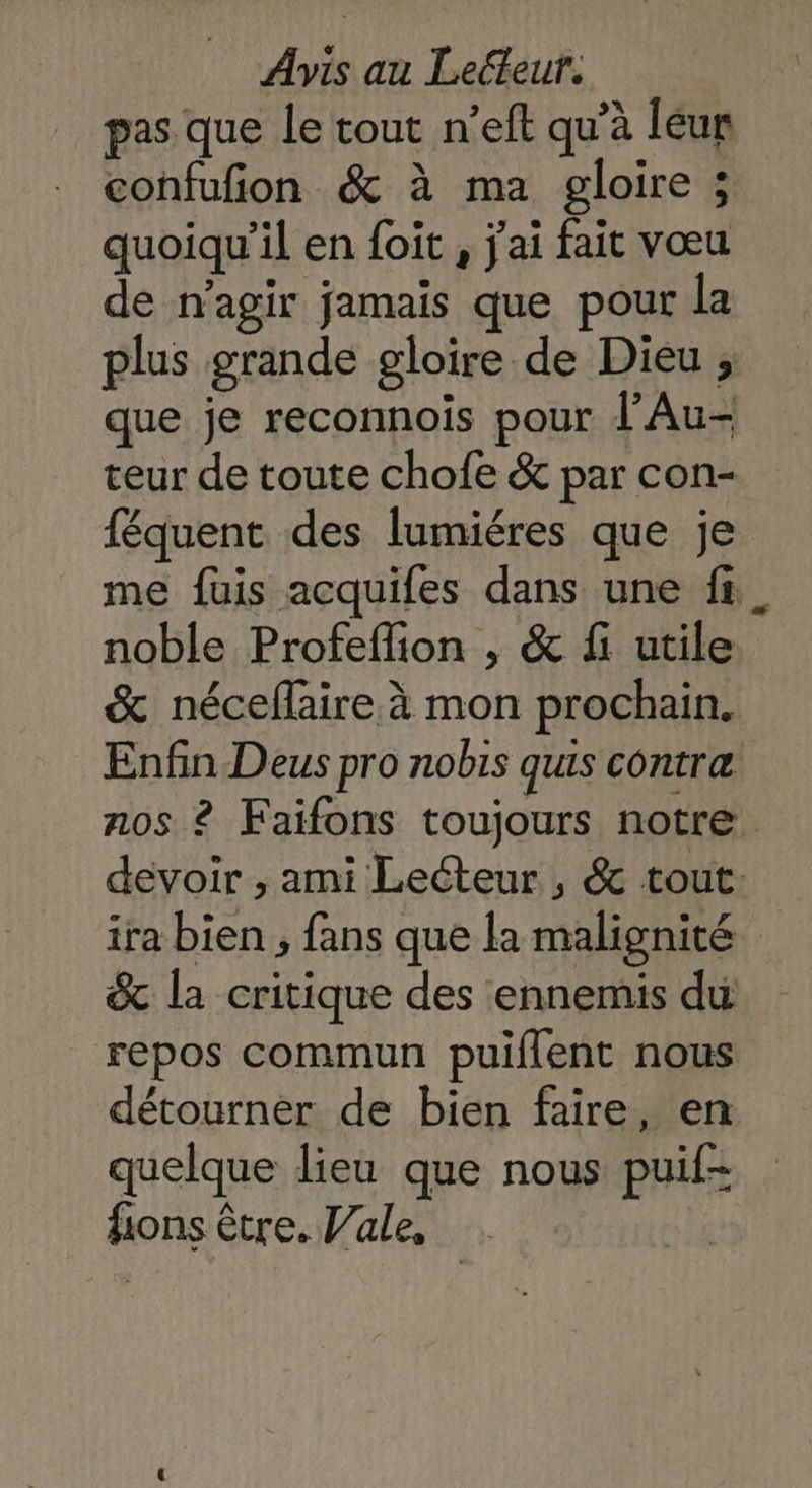 pas que le tout n’eft qu’à léur confufion & à ma gloire ; quoiqu'il en foit , j'ai fait vœu de n’agir jamais que pour la plus grande gloire de Dieu ; que je reconnoïs pour l'Au- teur de toute chofe & par con- féquent des lumiéres que je me füuis acquifes dans une fi noble Profeflion , & fi utile & néceflaire. à mon prochain. Enfin Deus pro nobis quis contræ nos ? Faifons toujours notre devoir , ami Lecteur , & tout: ira bien , fans que la malignité & la critique des ennemis du repos commun puiflent nous détourner de bien faire, en quelque lieu que nous puif- fions être. Vale,