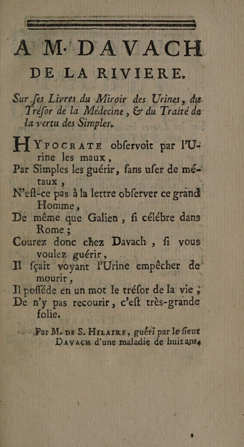 CRE PE RL Lo LL DES « ‘A MD AVACH DE LA RIVIERE. Sur Jes Livres du Miroir des Urines, du. Trefor de la Médecine , 6: du Traité de- _da vertu des Simples. HY? OCRATE obfervoit par l’U- _ rine les maux, Par Simples les guérir, fans ufer de mé-' taux, LE N’eft-ce pas à la lettre obferver ce grand _ Homme, à. De même que Galien , fi célébre dans Rome ; Courez done chez Davach , fi vous . voulez guérir, Il fçait voyant l'Urine empêcher de mourir , ; - Il pofféde en un mot le tréfor de la vie ; De n’y pas recourir, c’eft très-grande folie. +0 Par Ms S. Hrzatre, guéri par le fieur Davacx d’une maladie de huitanse