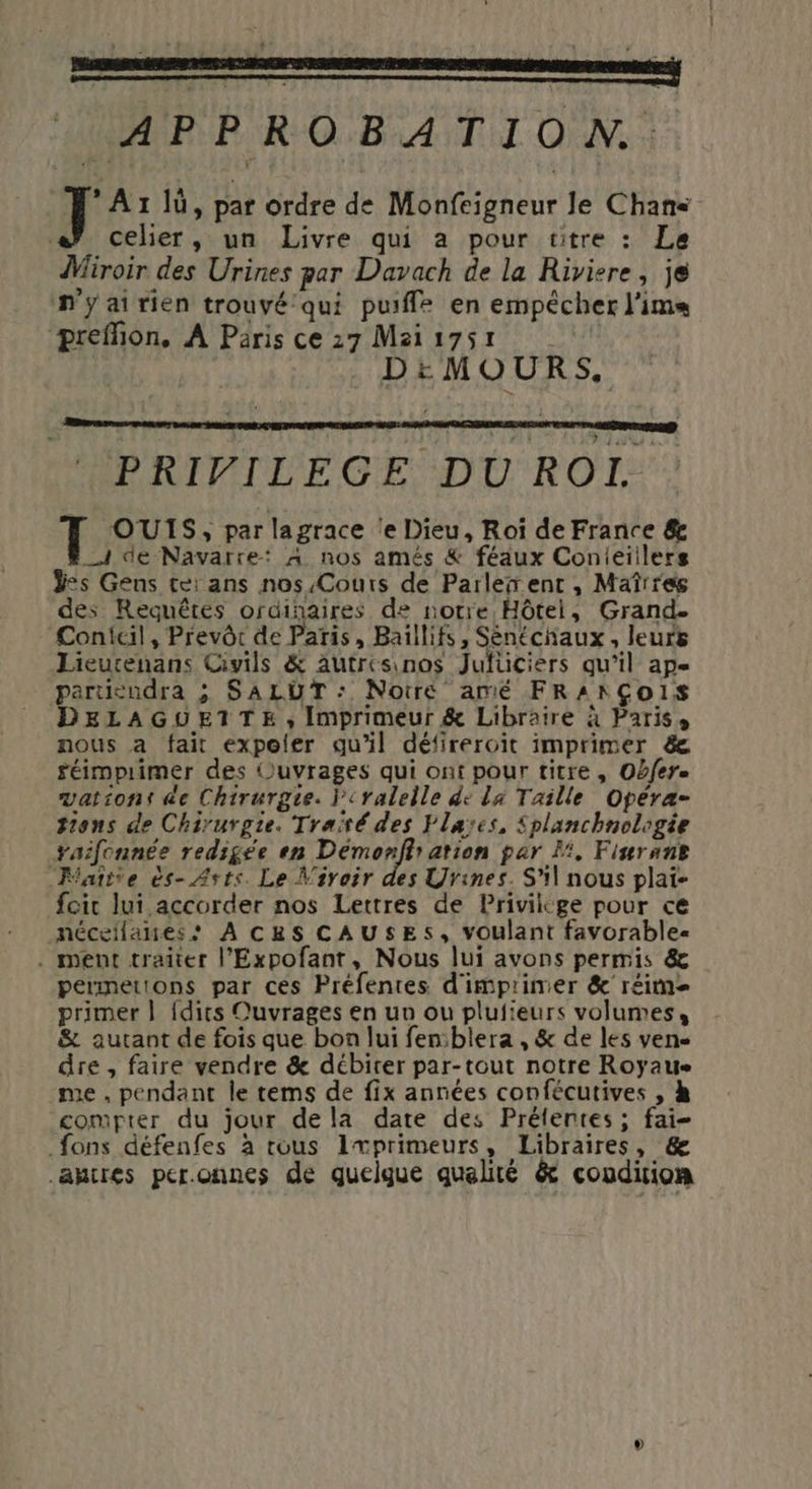 * APPROBATION. A1 lu, par ordre de Monfeigneur le Chans celier, un Livre qui a pour titre : Le Wiroir des Urines par Davach de la Riviere, je n'yairien trouvé qui pue en empêcher l'ims ‘preffion, A Paris ce 27 Mzis7sr DEéMOURS, HPRIPILEGE DU ROIE OUIS, par lagrace ‘e Dieu, Roï de France &amp; _A4 de Navarre: A nos amés &amp; féaux Conieiilers ÿes Gens tei ans nos Cours de Parler ent, Maîrres des Requêtes ordinaires de notre Hôtei, Grand. Conicil, Prevôr de Paris, Baïllifs, Sénéchaux, leurs Lieutenans Civils &amp; Autresinos Jufüciers qu’il ape particudra ; SALUT : Notré amé FRANÇOIS DELAGUEITE, Imprimeur &amp; Libraire à Paris, nous a fait expoler qu'il défireroit imprimer &amp; réimpiimer des (Ouvrages qui ont pour titre , Obfere vationt de Chirurgie. l'eraleile de La Taille Opera- ions de Chirurgie. Traité des Flaïes, Splanchnologée raifonnée redigée en Den ation par Li, Finrant “Faîtte ès- Asts. Le Vivoir des Urines. S'il nous plai- foi lui accorder nos Lettres de Privilkge pour ce nécellaues: À CBS CAUSES, voulant favorable. . ment traiter l’Expofant, Nous lui avons permis &amp; perimetions par ces Préfentes d'imprimer &amp;' réime primer | {dits Ouvrages en un ou plufieurs volumes, &amp; autant de fois que bon lui fenblera , &amp; de les vens dre , faire vendre &amp; débirer par-tout notre Royaue me , pendant le tems de fix années confécutives , à compter du jour dela date des Prélentes; fai- fons défenfes à tous Ixprimeurs, Libraires, &amp; .ahtres per.onnes de quelgue qualité &amp; condition