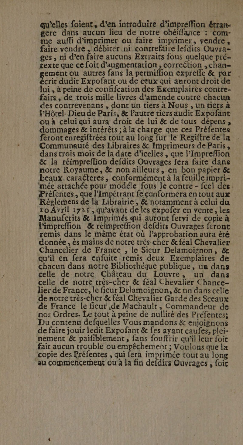 4 qu'elles foient, d’en introduire d'impreffion étran- gere dans aucun lieu de notre obéiflance : Com- me aufli d'imprimer ou faire imprimer, vendre, faire vendre , débirer .ni contrefäire lefdits Ouvra- ges , ni d’en faire aucuns Extraits fous quelque pré- texte que ce foit d'augmentation , correction ,chan= ement ou autres fans la permifion exprefle &amp; par crit dudit Expofant ou de ceux qui auront droit de lui , à peine de confifcation des Exemplaires contre- fairs , de trois mille livres d’amende contre chacun des contrevenans , dont ün tiers à Nous , un tiers à lHôrel- Dieu de Paris, &amp; l’autre tiers audit Expofant ou à celui qui aura droit de lui &amp; de tous dépens, dommages &amp; intérêts ; à la charge que ces Préfentes féront enregiftrées cout au long fur le Regiftre de la Communauté des Libraires &amp; Imprimeurs de Paris, dans trois mois de la date d’icelles , que l’Imprefion &amp; la réimpreflion defdits Ouvrages fera faire dans notre Royaume, &amp; non ailleurs, en bon papier &amp; beaux. caracteres, conformément à la feuille impri- ‘mée attachée pour modéle fous le contre - fcel dés. Préfentes, que l’Impétrant fe conformera en tout aux Réglemens de la Librairie, &amp; noramment à celui du 10 Avril 172$ , qu'avant de les expoler en vente, les Manufcrits &amp; Imprimés qui auront fervi de copie à limpreflion &amp; réimpreflion defdirs Ouvrages feront remis dans le mème état où l’approbarion aura été donnée , ès mains de notre très-cher &amp; féal Chevalier Chancelier de France , le Sieur Delamoiïignon, &amp; qu’il en fera enfuite remis deux Exemplaires de chacun dans notre Bibliothèque publique, un dans celle de notre Château du Louvre, un dans celle de notre très-cher &amp; féal Chevalier Chance- lier de France, le fieur Delamoignon, &amp; un dans celle de notre très-cher &amp; féal Chevalier Garde des Sceaux de France le fieur de Machault, Commandeur de nos Ordres. Le tout à peine de nullité des Préfentes; Du contenu defquelles Vous mandons &amp; enjoignons de faire jouir ledit Expofant &amp; fes ayant caufes, plei- nement &amp; paifiblement, fans fouffrir qu'il leur {oi fait aucun trouble ou empêchement ; Voulons que la copie des Préfentes , qui fera imprimée tout au long au commencement ou à la fin defdits Ouvrages , foic