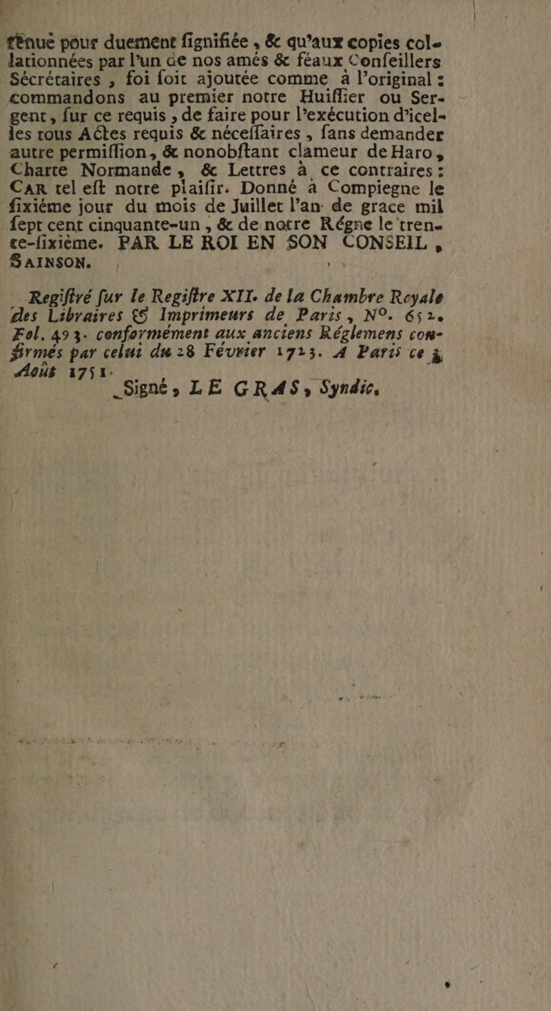 AUS ténue pour duement fignifiée , &amp; qu’aux copies cole lationnées par l’un de nos amés &amp; féaux Confeillers Sécrétaires , foi foi ajoutée comme à l’original : commandons au prermier notre Huiflier ou Ser- gent, fur ce requis , de faire pour l’exécution d’icel- les rous Actes requis &amp; néceffaires , fans demander autre permiflion, &amp; nonobftant clameur deHaro, Charte Normande, &amp; Lettres à ce contraires : CAR tel eft notre piaifir. Donné à Compiegne le fixiéme jour du mois de Juillet l’an de grace mil fept cent cinquante-un , &amp; de notre Régne le tren- te-fixième. PAR LE ROI EN SON CONSEIL, SAINSON. 1 Regiftré fur le Regifire XII. de la Chambre Royale des Libraires &amp;S Imprimeurs de Paris, N°. 652. Fol. 493. conformément aux anciens Réglemens con- rmés par celui du 28 Février 1723. A Pari ce ÿ Aoû 1751, hs Signé, LE GRAS; Syndic,