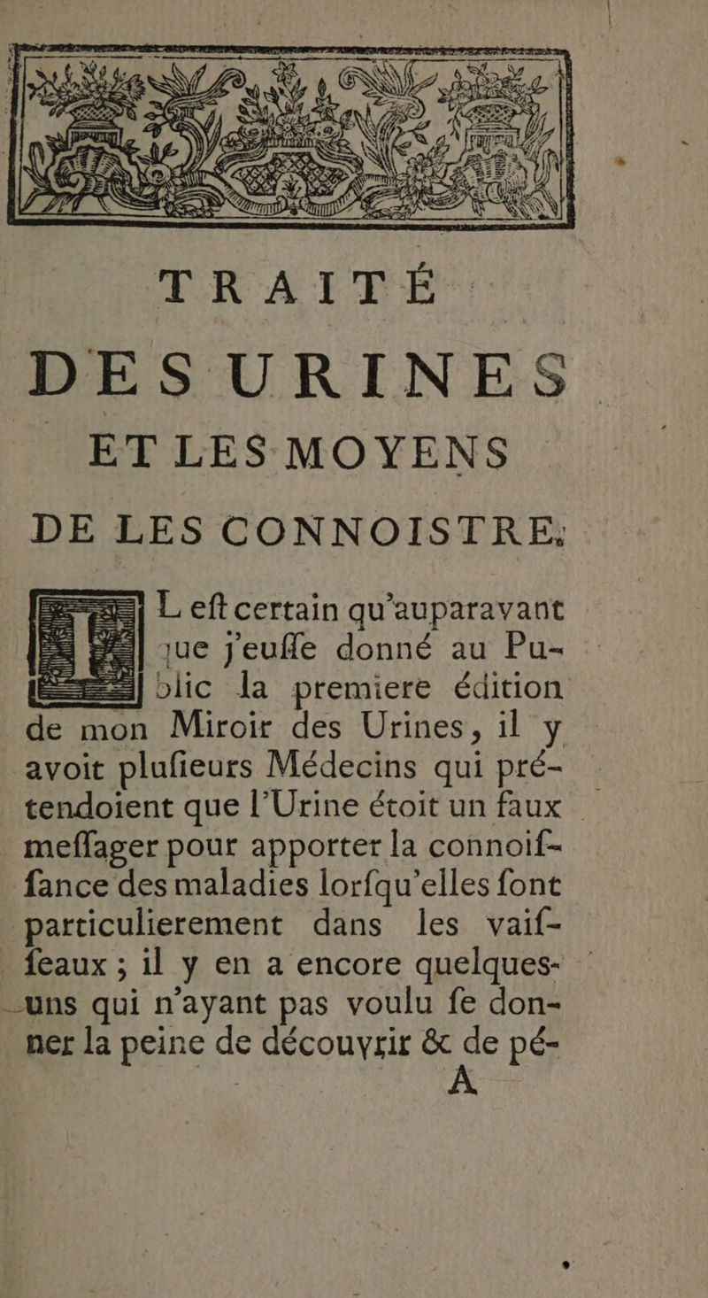 2) Left certain qu'auparavant = | que jeufle donné au Pu- sl biic la premiere édition de mon Miroir des Urines, il y avoit plufieurs Médecins qui pré- tendoient que l’Urine étoit un faux meffager pour apporter la connoif- fance des maladies lorfqu’elles font particulierement dans les vaif- _ feaux ; il y en a encore quelques- uns qui n'ayant pas voulu fe don- ner la peine de découvrir &amp; Ai pé-