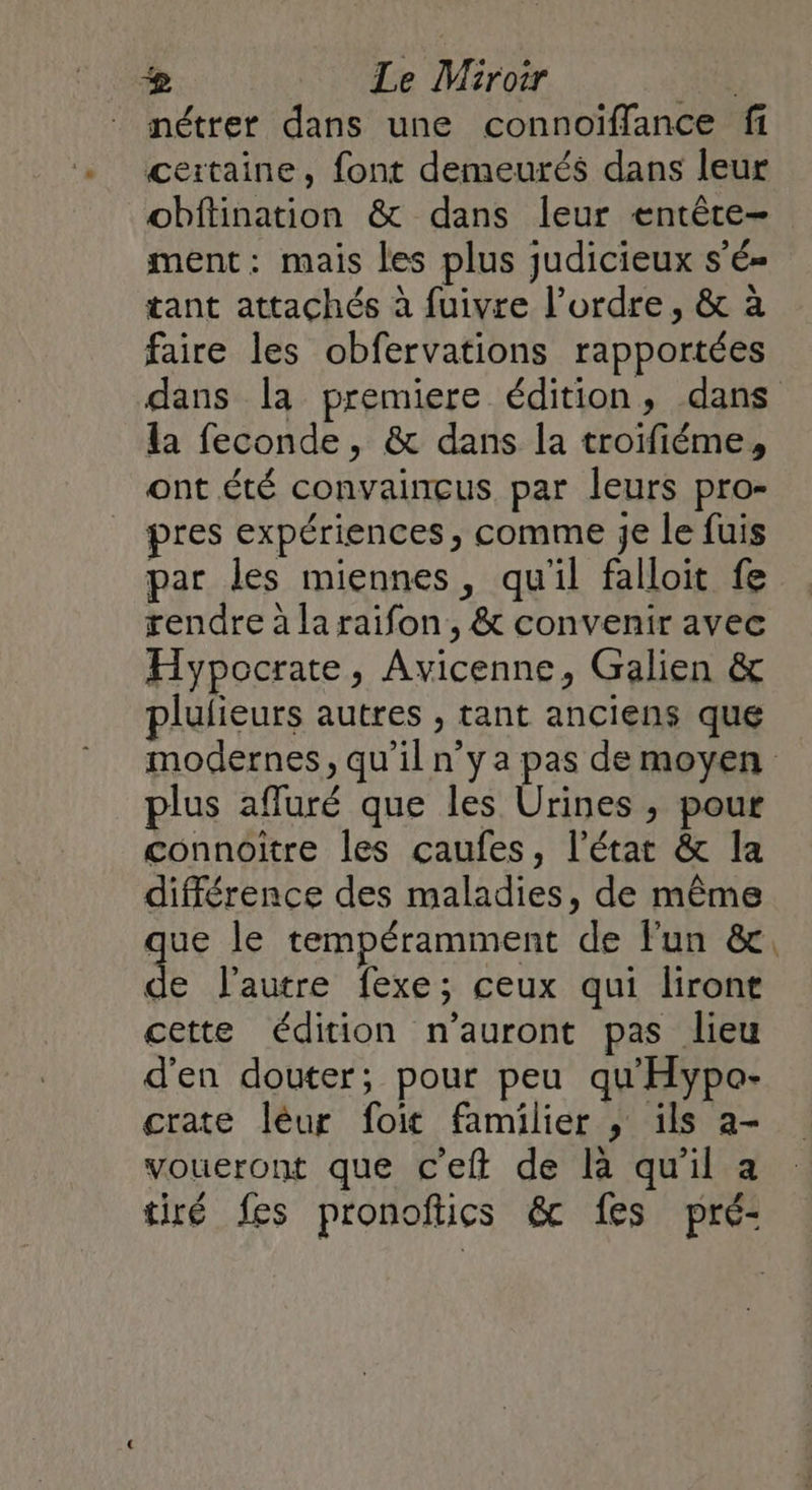 & Le Miroir ‘4e nétrer dans une connoïffance fi certaine, font demeurés dans leur obftination & dans leur entêtce- ment: mais les plus judicieux s’é- tant attachés à fuivre l’ordre, & à faire les obfervations rapportées dans la premiere édition, dans la feconde, & dans la troifiéme, ont été convaincus par leurs pro- pres expériences, comme je le fuis par les miennes, qu'il falloit fe rendre à la raifon, & convenir avec Hypocrate, Avicenne, Galien & plulieurs autres , tant anciens que modernes, qu'il n’y a pas de moyen plus afluré que les Urines , pour connoitre les çaufes, l’état & la différence des maladies, de même que le tempéramment de l'un & dE l’autre fexe; ceux qui liront cette édition n'auront pas lieu d'en douter; pour peu qu'Hypo- crate léur foit familier , ils a- voueront que c'eft de là qu'il a tiré fes pronofics & fes pré-