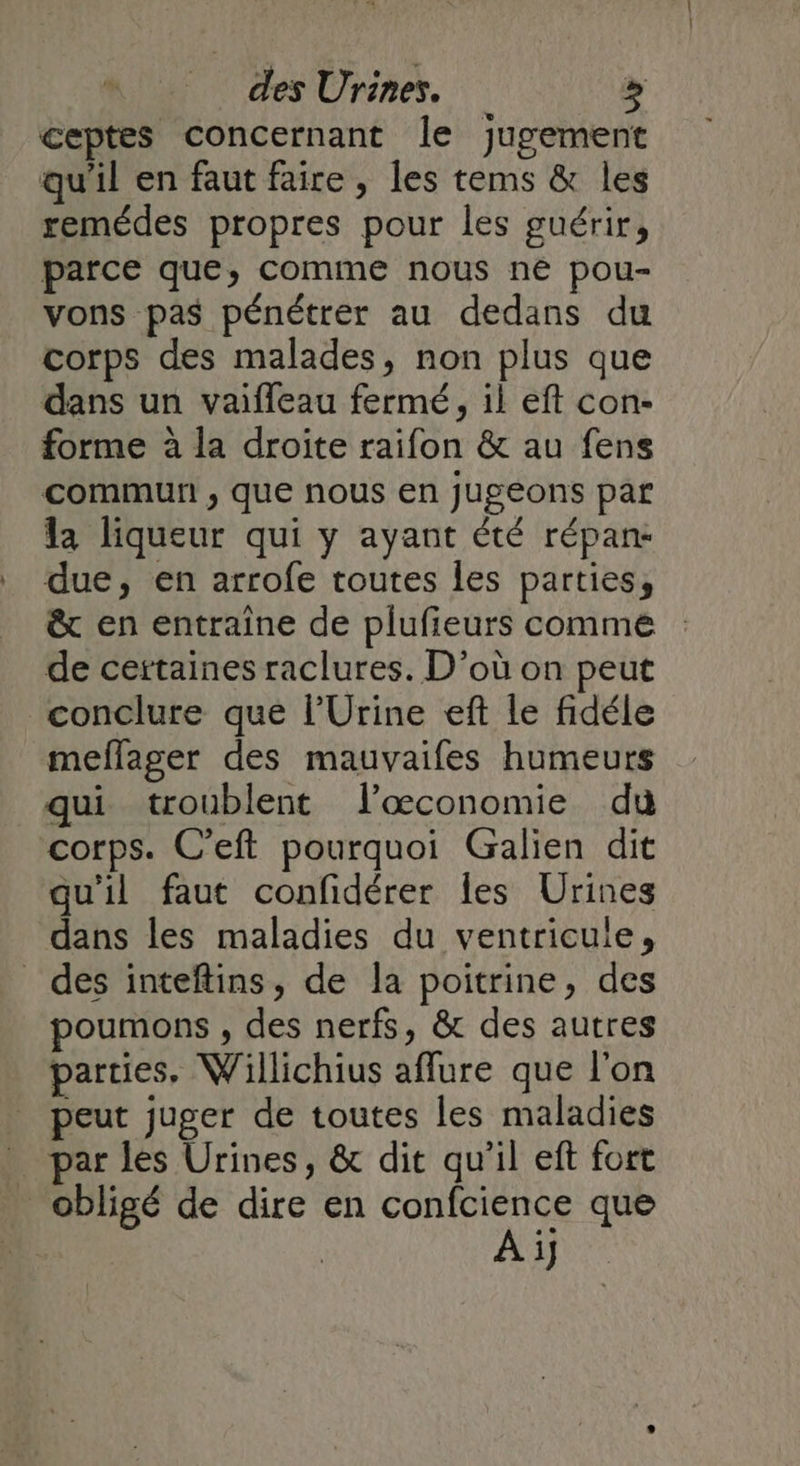 _ des Urines. &gt; ceptes concernant le jugement qu'il en faut faire, les tems &amp; les remédes propres pour les guérir, parce que, comme nous né pou- vons pas pénétrer au dedans du corps des malades, non plus que dans un vaifleau fermé, il eft con- forme à la droite raifon &amp; au fens commun ; que nous en jugeons par la liqueur qui y ayant été répane due, en arrofe toutes les parties, &amp; en entraîne de plufieurs comme de certaines raclures. D'où on peut conclure qué l’Urine eft le fidéle meflager des mauvaifes humeurs qui troublent læœconomie du corps. C’eft pourquoi Galien dit qu'il faut confidérer les Urines dans les maladies du ventricule, des inteftins, de la poitrine, des poumons , des nerfs, &amp; des autres parties. Willichius aflure que l'on peut juger de toutes les maladies par les Urines, &amp; dit qu’il eft fort obligé de dire en confcience que Ai