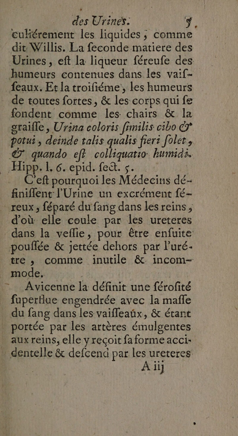 culiérement les liquides ; comme dit: Willis. La feconde matiere des Urines , eft la liqueur féreufe des humeurs contenues dans les vaif- feaux. Et la troifiéme, les humeurs de toutes fortes, &amp; les corps qui fe fondent comme les chairs &amp; la oraifle , Urina coloris fimilis cibo potui, deinde talis qualis frerz Jolet, © quando eff colliquatio humidi. … Hipp. L 6. epid. fe&amp;t. s. | C’eft pourquoi les Médecins dé- finiflent l'Urine un excrément fé- reux; féparé du fang dans Les reins, d'où elle coule par les ureteres dans la veflie, pour être enfuite pouflée &amp; jettée dehors par l’uré- tre , comme inutile &amp;. incom- mode. | qe Avicenne la définit une férofité fuperlue engendrée avec la mañle du fang dans les vaiffeaüx, &amp; étant _ portée par les artères émulgentes aux reins, elle y reçoit fa forme acci- : dentelle &amp; defcend par les ureteres: