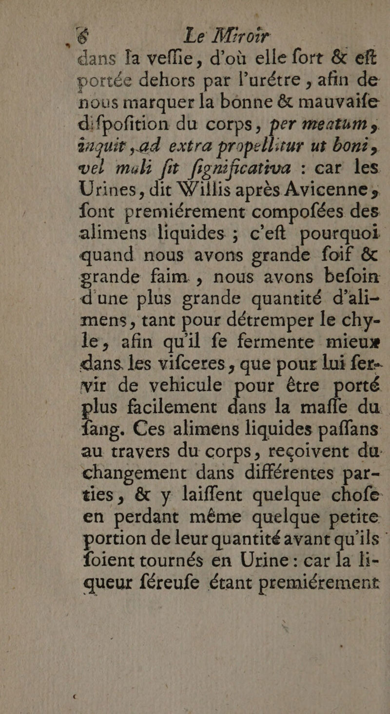 é Le Miroir R dans la veflie, d'où elle fort &amp; eft portée dehors par lurétre , afin de nous marquer la bonne &amp; mauvaife difpofition du corps, per meatums anquit ad extra propellirur ut bons, vel mal ft fignificativa : car Îles Urines, dit Willis après Avicenne» font premiérement compofées des alimens liquides ; c’eft pourquoi quand nous avons grande foif &amp; grande faim , nous avons befoin d'une plus grande quantité d’ali- mens, tant pour détremper le chy- le, afin qu'il fe fermente mieux dans, les vifceres , que pour lui fer- wir de vehicule pour être porté lus facilement dans la mañle du re Ces alimens liquides paffans au travers du corps, reçoivent du: changement dans différentes par- ties, &amp; y laifflent quelque chofe. en perdant même quelque petite portion de leur quantité avant qu'ils: foient tournés en Urine: car la Hi- queur féreufe étant premiérement