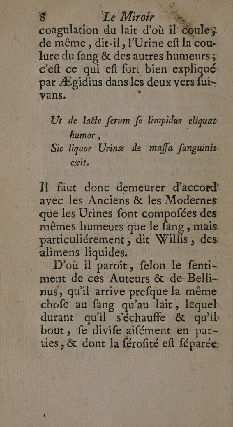 $ Le Miroir = coagulation du lait d’où il éoulez de même, dit-il, l’Urine eft la cou- ture du fang & des autres humeurs; c'eft ce qui ef fort bien expliqué par Æpgidius dans les deux vers fui- Vans. & | | Ut de laële ferum fe limpidus eliquat humor, Sic liquor Urinæ de maffa fanguinis. exit, Il faut donc demeurer d’accon avec les Anciens & les Modernes que les Urines font compofées des. mêmes humeurs que le fang , mais particuliérement, dit Willis, des alimens liquides. .. D'où il paroit, felon le fenti- ment de ces Auteurs & de Belli- nus, qu'il arrive prefque la même chofé au fang qu’au lait, lequel durant qu'il s'échauffe & qu'il bout , fe divife aifément en par- es, & dont la férofité eft féparée: