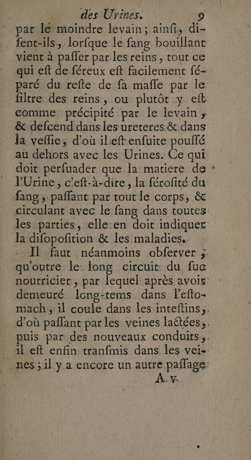 par le moindre levain; ainfi, di- fent-ils, lorfque le fang bouillant vient à pafler par les reins, tout ce qui eft de féreux eft facilement fé- paré du refte de fa mafle par le filtre des reins, ou piutôt y eft comme précipité par le levain; &amp; defcend dans les ureteres &amp; dans la veflie, d'où ileftenfuite pouffé au dehors avec les Urines. Ce qui doit perfuader que la matiere de V'Urine, c’eft-à-dire, la férofité du fang ; paffant par tout le corps, &amp; circulant avec le fang dans toutes les parties, elle:en doit indiquer la difopofition &amp; les maladies. Il faut néanmoins obferver ;. quoutre le long circuit du fue noutricier , par lequel après avoig demeuré Icng-tems dans l'efto- mach , il coule dans les inteftins,. d’où pañfant parles veines laëtées,. puis par des nouveaux conduits, _ 1left enfin tranfmis dans les vei- _ nes;il y a encore un ue paffage: 2