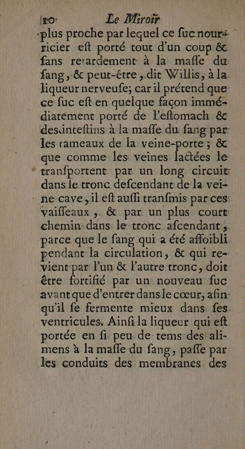 & (ro: Le Ybroïr ricier eft porté tout d'un coup & fans rerardement à la mafle du fang , & peut-être ,.dit Willis, àla. liqueur nerveufe; car il prétend que ce fuc eft en quelque façon immé- diatément porté de leflomach & desiinteflins à la mafle du fang par: les rameaux de la veine-porte ; & que comme les veines laëtées le tranfportent par un long circuit: dans le tronc defcendant de la vei- vaifleaux , & par un plus court: chemin dans le tronc. afcendant ,. parce que le fang qui à été affoibli. pendant la circulation, & qui re vient par lun & l’autre tronc, doit. être fortifié par un nouveau fuc avantque d’entrerdansle cœur; afin: qu'il fe fermente mieux dans fes. ventricules. Ainfi la liqueur qui eft portée en fi peu de tems des’ ali- mens à la mafle du fang, pañle par les conduits des ner ls des