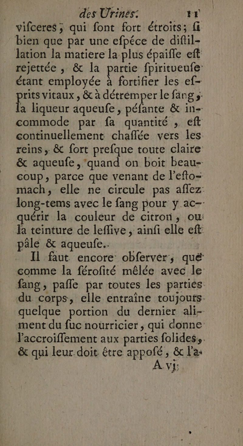vifceres ; qui font fort étroits; fi bien que par une efpéce de diftil- lation la matiere la plus épaifle eft rejettée ; &amp; la partie fpiritueufe: étant employée à fortifier les ef- rits vitaux , &amp; à détrémper le fang s: a liqueur aqueufe , péfante &amp; in- commode par fa quantité , eft continuellement chaflée vers les. reins ; &amp; fort prefque toute claire &amp; aqueufe, ‘quand on boit beau- coup, parce que venant de l'efto= _quérir la couleur de citron, ou: la teinture de lefive ; ainfi elle eft pale &amp; aqueufe. | Il faut encore obferver, qué fang , pafle par toutes les partiès quelque portion du dernier ali- &amp; qui leur doit être appofé, &amp; l'a | |