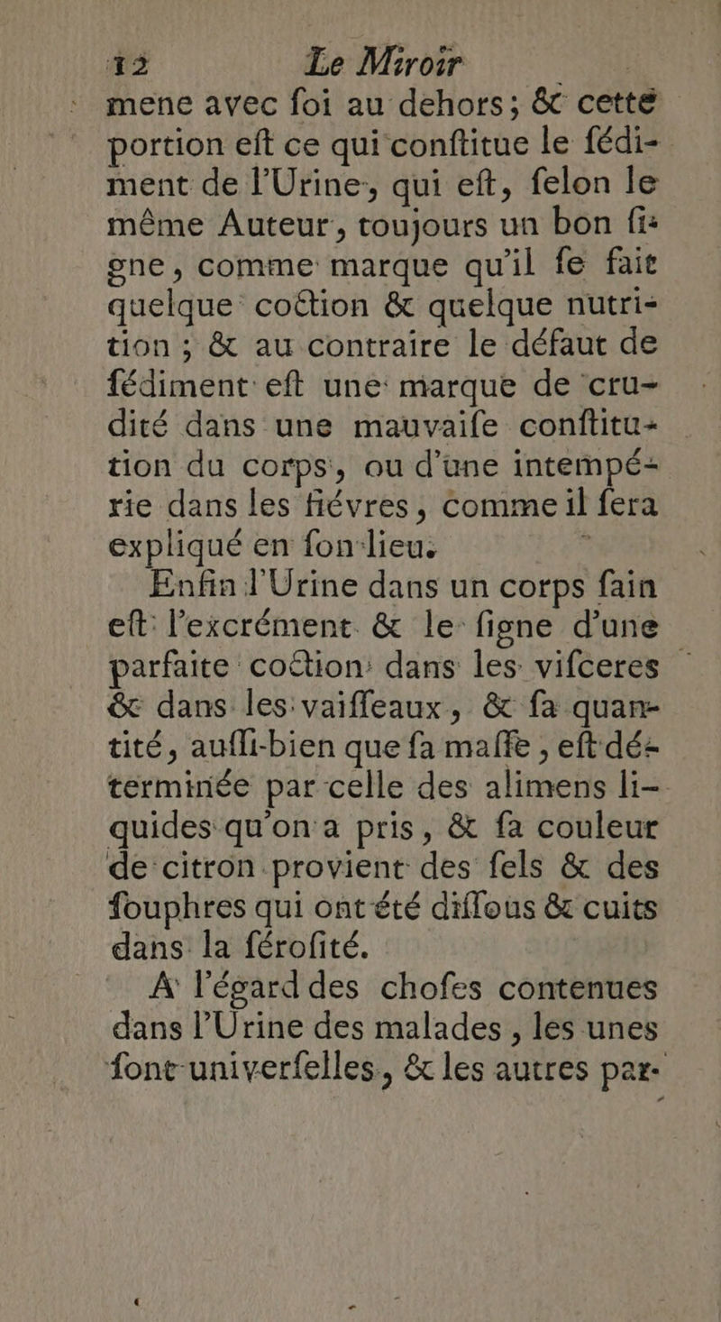 mene avec foi au dehors; &amp; cette portion eft ce qui conftitue le fédi- ment de l’Urine:, qui eft, felon le même Auteur, toujours un bon fi: gne, comme marque qu'il fe fait quelque coëtion &amp; quelque nutri- tion ; &amp; au contraire le défaut de fédiment eft une marque de cru- dité dans une mauvaife conftitu- tion du corps, ou d’une intempé- rie dans les fiévres, Comme il fera expliqué en fon-lieu. 1 Enfin J'Urine dans un corps fain eft: l’excrément. &amp; le figne d’une parfaite coction: dans les vifceres &amp; dans les vaiffeaux, &amp; fa quan- tité, aufli-bien que fa male , eft déz terminée par celle des alimens li- quides qu'on a pris, &amp; fa couleur de citron provient des fels &amp; des fouphres qui ont été diffous &amp; cuits dans la férofité. À l'égard des chofes contenues dans l’Urine des malades , les unes font-univerfelles., &amp; les autres par-