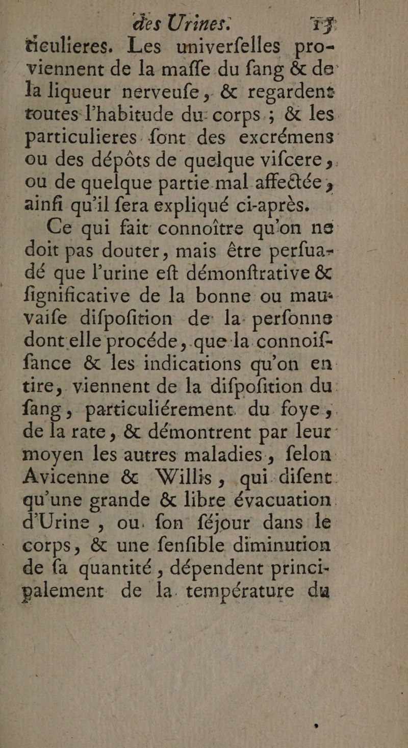 ticulieres. Les univerfelles pro- viennent de la mafle du fang &amp; de: la liqueur nerveufe, &amp; regardent toutes l'habitude du: corps; &amp; les particulieres font des excrémens ou des dépôts de quelque vifcere s. ou de quelque partie mal affeûtée ; ainfi qu'il fera expliqué ci-après. Ce qui fait connoître qu'on ns doit pas douter, mais être perfua- dé que lurine eft démonftrative &amp; fignificative de la bonne ou maux vaife difpofition de: la: perfonne dont elle procéde, que la connoif- fance &amp; les indications qu’on en tire,. viennent de la difpofition du fang , particuliérement du foye;. de la rate , &amp; démontrent par leur moyen les autres maladies, felon Avicenne &amp; Willis, qui.difent qu'une grande &amp; libre évacuation d'Urine , ou. fon féjour dans le corps, &amp; une fenfible diminution de fa quantité , dépendent princi- palement de la température du