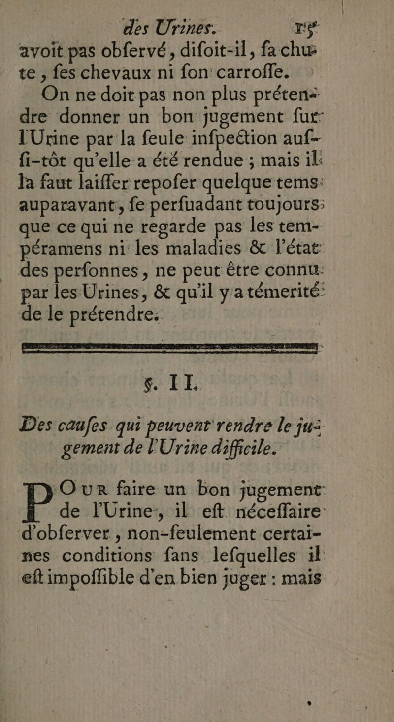 avoit pas obfervé, difoit-1l, fa chu te , fes chevaux ni fon carrofle. On ne doit pas non plus préten+ dre donner un bon jugement fur lUrine par la feule infpeëtion auf- fi-tôt qu’elle a été rendue ; mais il: la faut laiffer repofer quelque tems: auparavant, fe perfuadant toujours: que ce qui ne regarde pas les tem- péramens ni les maladies &amp; l'état: des perfonnes, ne peut être connu: par les Urines, &amp; qu’il y a témerité: de le prétendre: $ IE Des caufes qui peuvent rendre le ju: gement de l'Urine difficile. OUR faire un bon jugement: Pa l'Urine:, il eft néceflaire d’obferver , non-feulement certai- nes conditions fans lefquelles il eft impoflible d'en bien juger : mais