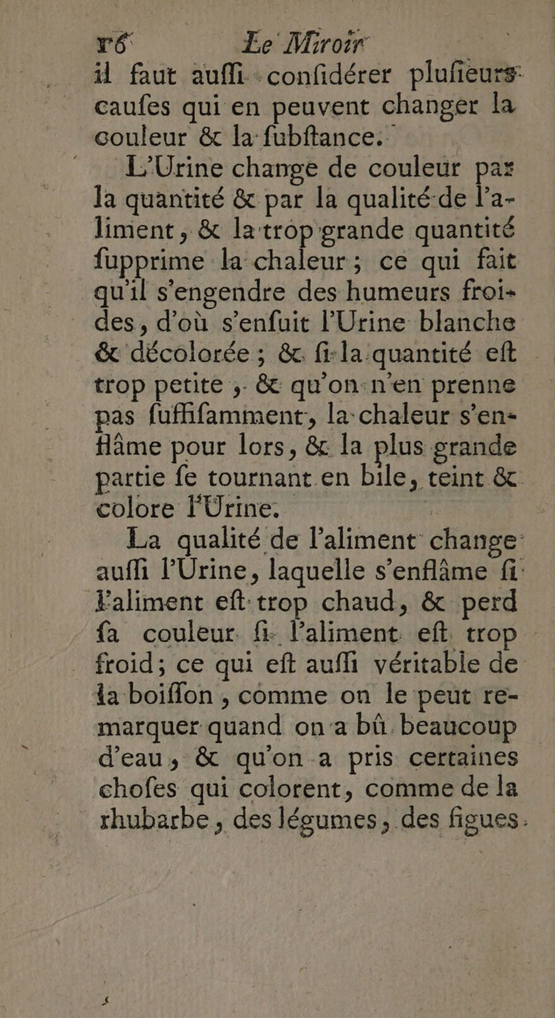 ré Le Miroir il faut aufli -confidérer plufeurs: caufes qui en peuvent changer la couleur &amp; la fubftance.. L’Urine change de couleur par la quantité &amp; par la qualité-de l’a- liment, &amp; latropgrande quantité fupprime la-chaleur; ce qui fait qu'il s'engendre des humeurs froi- des, d’où s'enfuit l'Urine blanche &amp; décolorée ; &amp;. fi-la quantité eft trop petite ;. &amp; qu'on:n'en prenne pas fufhfamment, la chaleur s’en- flâme pour lors, &amp; la plus grande partie fe tournant.en bile, teint &amp; colore FÜrine. ; La qualité de l'aliment change: auffi l'Urine, laquelle s’enflme fi: Faliment eft:trop chaud, &amp; perd fa couleur. fi: l’aliment ef. tro _ froid; ce qui eft aufi véritable de {a boiflon ;, comme on le peut re- marquer quand on'a bû beaucoup d'eau; &amp; quon a pris certaines chofes qui colorent, comme de la rhubarbe , des lésumes, des figues.
