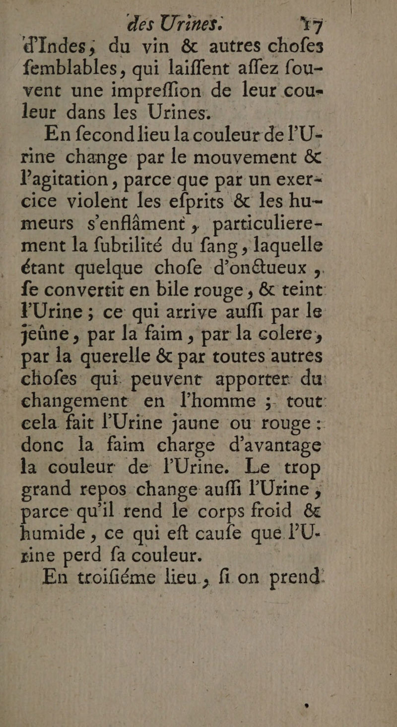 d'Indes, du vin & autres chofes femblables, qui laiffent affez fou- vent une impreflion de leur cou- leur dans les Urines. En fecond lieu la couleur de 'U- rine change par le mouvement & Pagitation , parce que par un exer- cice violent les efprits & Îes hu- meurs s'enflâment , particuliere- ment la fubrilité du fang , laquelle étant quelque chofe d’onétueux ;. fe convertit en bile rouge , & teint FÜrine ; ce qui arrive aufli par le jeûne, par la faim , par la colere, par la querelle & par toutes autres chofes qui peuvent apporter du: changement en l’homme ;- tout: cela fait l’Urine jaune ou rouge : donc la faim charge d'avantage la couleur de lUrine. Le trop grand repos change auffi l’'Urine ;, parce qu'il rend le corps froid &e humide , ce qui eft caufe que PU: _ xine perd fa couleur. | En troifiéme lieu, fi on prend: