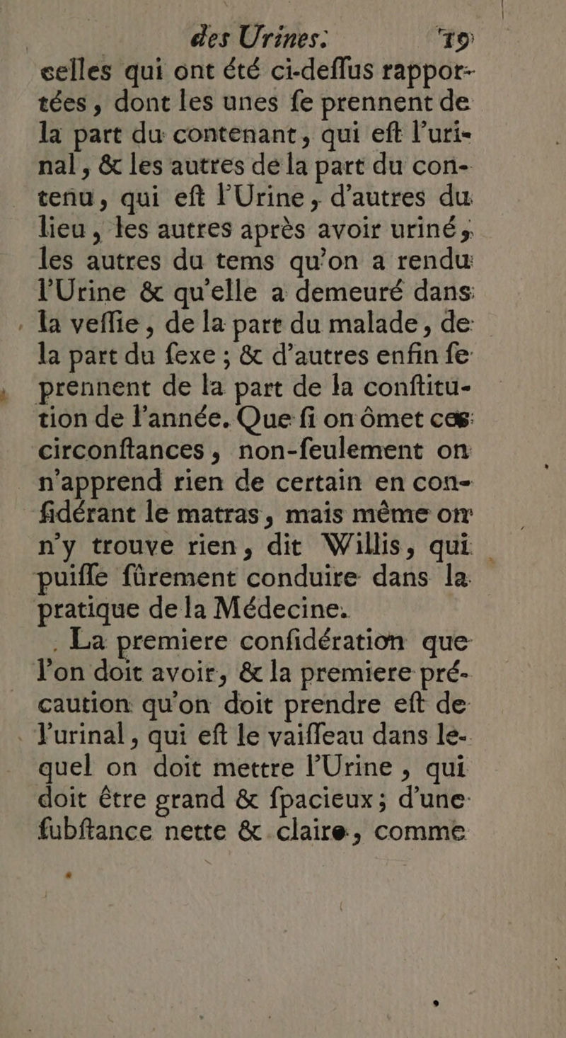 = celles qui ont été ci-deflus rappor- tées, dont les unes fe prennent de la part du contenant, qui eft l’uri- nal, &amp; les autres de la part du con- tenu, qui eft l'Urine , d’autres du lieu, les autres après avoir uriné» les autres du tems qu’on a rendu l’Urine &amp; qu'elle a demeuré dans: la veflie , de la part du malade, de la part du fexe ; &amp; d’autres enfin fe prennent de la part de la conftitu- circonftances, non-feulement on n’apprend rien de certain en con- fidérant le matras, mais même on n'y trouve rien, dit Willis, qui . La premiere confidération que caution qu'on doit prendre eft de quel on doit mettre l’Urine , qui doit être grand &amp; fpacieux ; d’une fubftance nette &amp; claire, comme