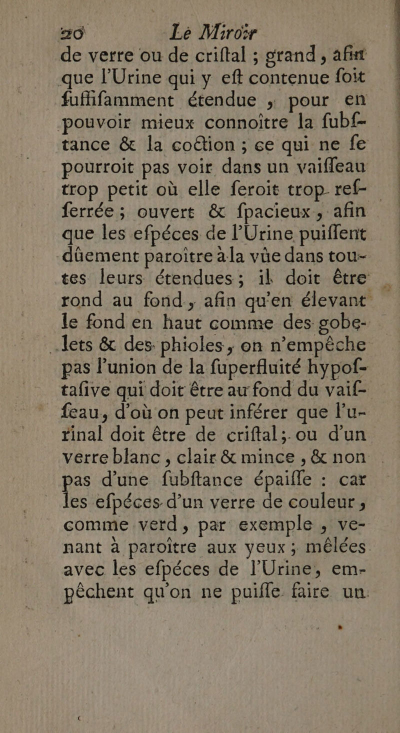 de verre ou de criftal ; grand, af que l’Urine qui y eft contenue foit fufhifamment étendue ; pour en pouvoir mieux connoître la fubf- tance &amp; la coétion ; ce qui ne fe pourroit pas voir dans un vaiffeau trop petit où elle feroit trop ref ferrée; ouvert &amp; fpacieux, afin que les efpéces de l’Urine puiffent dûüement paroitre àla vüe dans tou- tes leurs étendues ; ik doit être rond au fond., afin qu'en élevant le fond en haut comme des gobe- lets &amp; des. phioles, on n'empêche pas l'union de la fuperfluité hypof- tafive qui doit être au fond du vaif- feau, d’où on peut inférer que lu- rinal doit être de criftal;.ou d'un verre blanc , clair &amp; mince , &amp; non pas d’une fubftance épaifle : car les efpéces d’un verre de couleur, comme verd, par exemple , ve- nant à paroitre aux yeux ; mêlées avec les efpéces de l'Urine, em- pêchent qu'on ne puifle faire un.