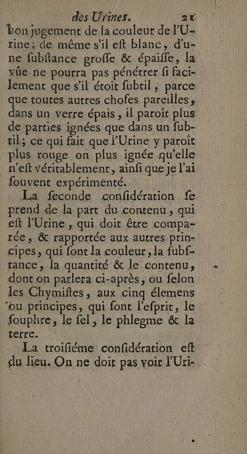 bon jugement de là couleur de l'U- rine; de même s'il eft blanc, d’u- ne fubflance grofle &amp; épaifle, la vûe ne pourra pas pénétrer fi fact- Jement que s’il étoit fubtil, parce que toutes autres chofes pareilles, dans un verre épais , il paroît plus de parties ignées que dans un fub- til; ce qui fait que ’Urine y paroït plus rouge on plus ignée qu'elle _n'eft véritablement, ainfi que je l'ai fouvent expérimenté. | La feconde confidération fe prend de la part du contenu, qui eft l’'Urine , qui doit être compa- rée, &amp; rapportée aux autres prin- cipes, qui font la couleur, la fubf- tance, la quantité &amp; le contenu, dont on parlera ci-après, ou felon les Chymiftes, aux cinq élemens ‘ou principes, qui font l'efprit, le fouphre, le fel, le phlegme &amp; la terre. La troifiéme confidération eft du lieu. On ne doit pas voir l'Uri