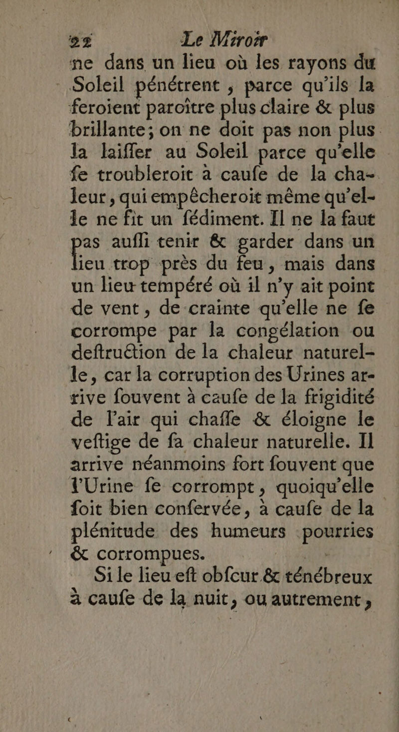 ne dans un lieu où les rayons du Soleil pénétrent ;, parce qu'ils la feroient paroître plus claire & plus brillante; on ne doit pas non plus la laiffer au Soleil parce qu'elle fe troubleroit à caufe de la cha- leur, qui empêcheroit même qu’el- le ne fit un fédiment. Il ne la faut pas aufli tenir & garder dans un qe près du feu, mais dans un lieu tempéré où il n’y ait point de vent, de crainte qu’elle ne fe corrompe par la congélation ou deftruétion de la chaleur naturel- le, car la corruption des Urines ar- rive fouvent à caufe de la frigidité de l'air qui chafle & éloigne le veftige de fa chaleur naturelle. Il arrive néanmoins fort fouvent que l'Urine fe corrompt, quoiqu’elle foit bien confervée, à caufe de la plénitude des humeurs pourries & corrompues. to, Si le lieu eft obfcur & ténébreux à caufe de la nuit, ou autrement,