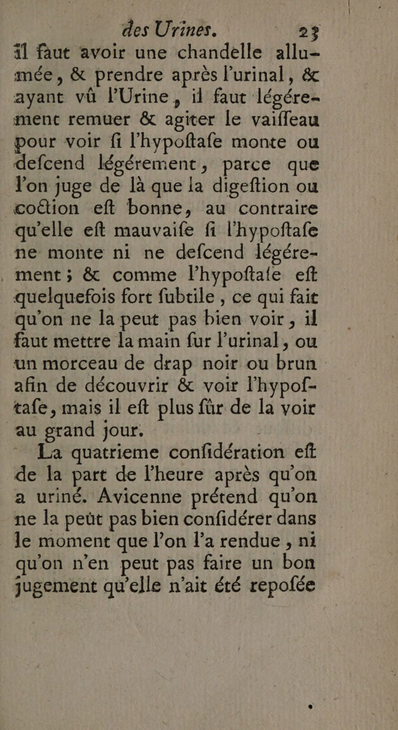 4l faut avoir une chandelle allu- mée , &amp; prendre après l’urinal, &amp; ayant vü lUrine, il faut légére- ment remuer &amp; agiter le vaiffeau pour voir fi l'hypoftafe monte ou defcend légérement, parce que l'on juge de là que la digeftion ou coûtion eft bonne, au contraire quelle eft mauvaife fi l'hypoftafe ne monte ni ne defcend légére- ment ; &amp; comme l’hypoftale eft quelquefois fort fubtile , ce qui fait qu'on ne la peut pas bien voir , il faut mettre la main fur l’urinal, ou un morceau de drap noir ou brun afin de découvrir &amp; voir l'hypof- tafe, mais il eft plus für de la voir au grand jour. | La quatrieme confidération eff de la part de l'heure après qu'on a uriné. Avicenne prétend qu'on ne la peût pas bien confidérer dans le moment que l’on l’a rendue , ni qu'on n’en peut pas faire un bon jugement qu’elle n'ait été repofée