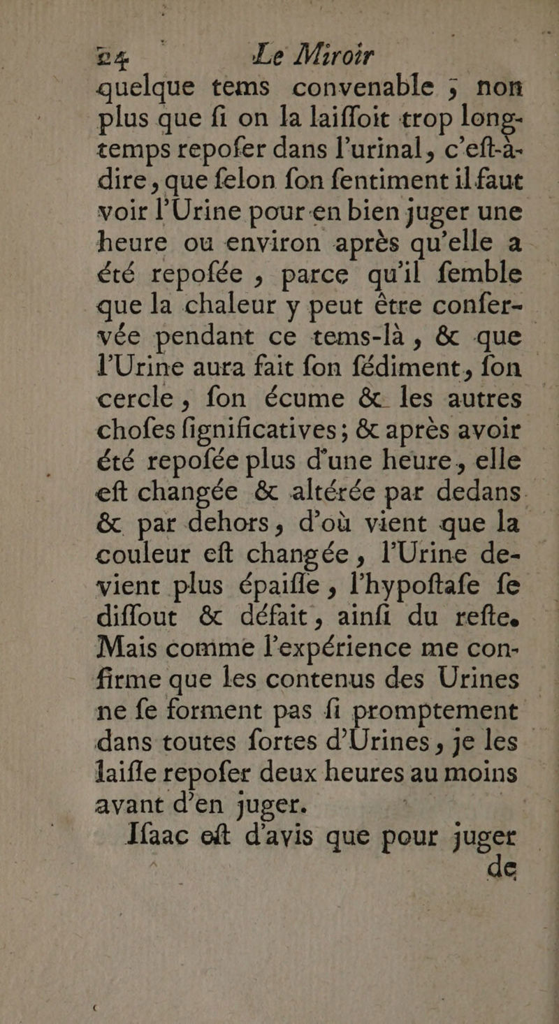quelque tems convenable ; non plus que fi on la laifloit trop long- temps repofer dans l’urinal, c’eft-à- dire , que felon fon fentiment il faut voir l’Urine pour-en bien juger une heure ou environ après qu’elle a été repofée , parce qu'il femble que la chaleur y peut être confer- vée pendant ce tems-là, & que l’Urine aura fait fon fédiment, fon cercle, fon écume & les autres chofes fignificatives ; & après avoir été repoñée plus d'une heure, elle eft changée & altérée par dedans. & par dehors, d’où vient que la couleur eft changée , l’Urine de- vient plus épaifle , l'hypoftafe fe diflout & défait, ainfi du refte Mais comme l'expérience me con- firme que les contenus des Urines ne fe forment pas fi promptement dans toutes fortes d'Urines, je les” laifle repofer deux heures au moins avant d’en juger. | à: Jfaac oft d'avis que pour juger