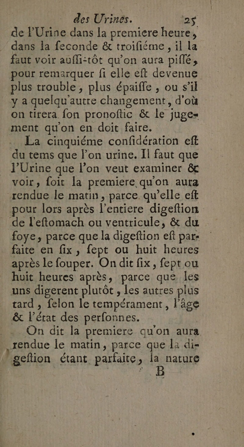 de PUrine dans la premiere heure, dans la feconde &amp; troifiéme , il la faut voir aufHi-tôt qu’on aura piflé, pour remarquer fi elle eft devenue plus trouble, plus épaiffe , ou s’il y a quelqu'autre changement, d'où on tirera fon pronoftic &amp; le juges ment qu'on en doit faire. La cinquiéme confidération eft du tems que l’on urine. Il faut que l'Urine que l’on veut examiner &amp; voir, foit la premiere qu'on aura rendue le matin, parce. qu’elle eff pour lors après l’entiere digeftion de l’eftomach ou ventricule, &amp; du : foye, parce que la digeftion ef par- faite en fix, fept ou huit heures après le fouper. On dit fix, fept ou huit heures après, parce que les uns digerent plutôt, les autres plus tard , felon le tempérament, l'âge &amp; l’état des perfonnes. On dit la premiere qu'on aura rendue le matin, parce que la di- gefion étant parfaite, ie nature