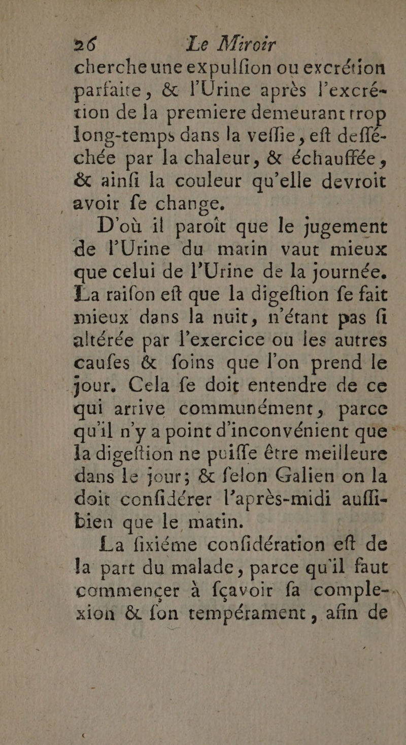 * 26 Le Miroir cherche une expulfion ou excrétion parfaite, &amp; l'Urine après l’excré- tion de la premiere demeurant rrop long-temps dans la veflie , eft deffé- &amp; ainfi la couleur qu’elle devroit , avoir fe change. | D'où il paroït que le jugement de lUrine du matin vaut mieux que celui de l’Urine de la journée. La raifon eft que la digeftion fe fait mieux dans la nuit, n'étant pas fi altérée par l'exercice ou les autres caufes &amp; foins que l'on prend le jour. Cela fe doit entendre de ce qui arrive communément, parce la digeftion ne puiffe être meilleure dans le jour; &amp; felon Galien on la doit confidérer l’après-midi aufli- bien que le matin. £a fixiéme confidération eft de la part du malade, parce qu'il faut xion &amp; fon tempérament, afn de *