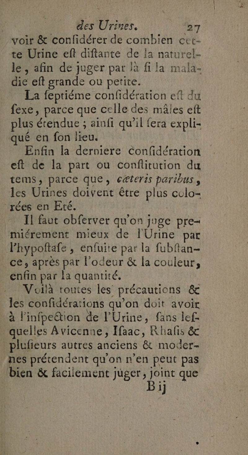 voir &amp; confidérer de combien cet- te Urine eft diftante de la naturel lé, afin de juger par là fi la mala- die eft grande ou petite. La fepriéme confidération eft du fexe, parce que celle des mâles eft plus étendue ; ainfi qu’il fera expli- qué en fon lieu. Enfin la derniere Confidération eft de la part ou conflitution du tems;, parce que, cæteris paribus s les Urines doivent être plus colo- rées en Eté. Il faut obferver qu'on juge pre- miérement mieux de l'Urine par lhypoftafe , enfuite par la fubfan- ce, après par l'odeur &amp; la couleur, enfin par la quantité, Voilà toutes les précautions &amp; les confidérations qu’on doit avoit à l'infpeëtion de l'Urine, fans lef- quelles Avicenne, Ifaac, Rhalis &amp; plufieurs autres anciens &amp; moder- nes prétendent qu'on n’en peut pas bien &amp; facilement juger, joint que 1]