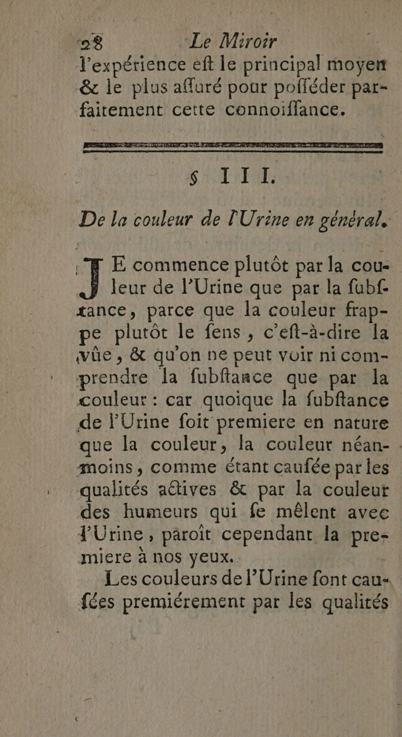 Texpérience eft le principal moyen & le plus affuré pour pofféder par- fairement cette connoïiffance. De la couleur de lUrine en général, .Æ E commence plutôt par la cou J leur de l’Urine que par la fubf- tance, parce que la couleur frap- pe plutôt le fens, c’eft-à-dire la vüûe , & qu'on ne peut voir ni com- prendre Îa fubftance que par la couleur : car quoique la fubftance de PUrine foit premiere en nature que la couleur, la couleur néan- . moins, comme étant caufée par les qualités actives & par la couleur des humeurs qui fe mêlent avee FUrine, paroït cependant la pre- miere à nos yeux. | Les couleurs de l’Urine font cau- fées premiérement par les qualités