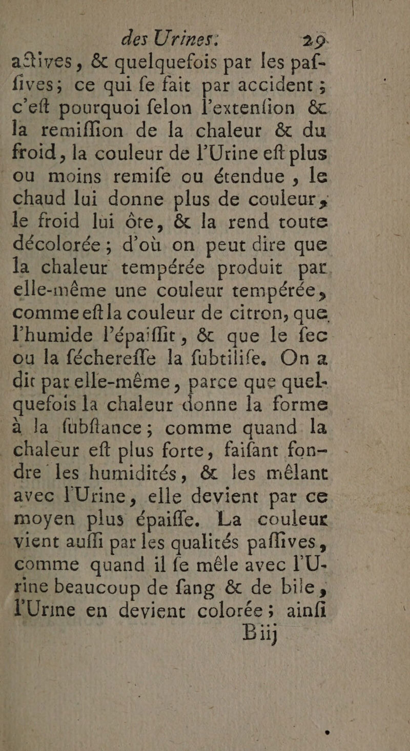 aftives , &amp; quelquefois par les paf- fives; ce qui fe fait par accident ; c'eft pourquoi felon l’extenfion &amp; la remiflion de la chaleur &amp; du froid , la couleur de l’Urine eft plus ‘ou moins remife ou étendue , le chaud lui donne plus de couleur, le froid lui ôte, &amp; la rend toute décolorée ; d’où on peut dire que a chaleur tempérée produit par, elle-même une couleur tempérée, comme eft la couleur de citron, que l'humide Pépaiflit, &amp; que le fec ou la fécherefle la fubtilifee On a dit pat elle-même, parce que quel- quefois la chaleur donne la forme à la fubflance; comme quand la Chaleur ef plus forte, faifant fon- dre les humidités, &amp; les mêlant avec l'Urine, elle devient par ce moyen plus épaifle. La couleur vient aufli par les qualités paflives, comme quand il fe mêle avec L'U- rine beaucoup de fang &amp; de bile, PUrine en devient colorée; ainfi Bi