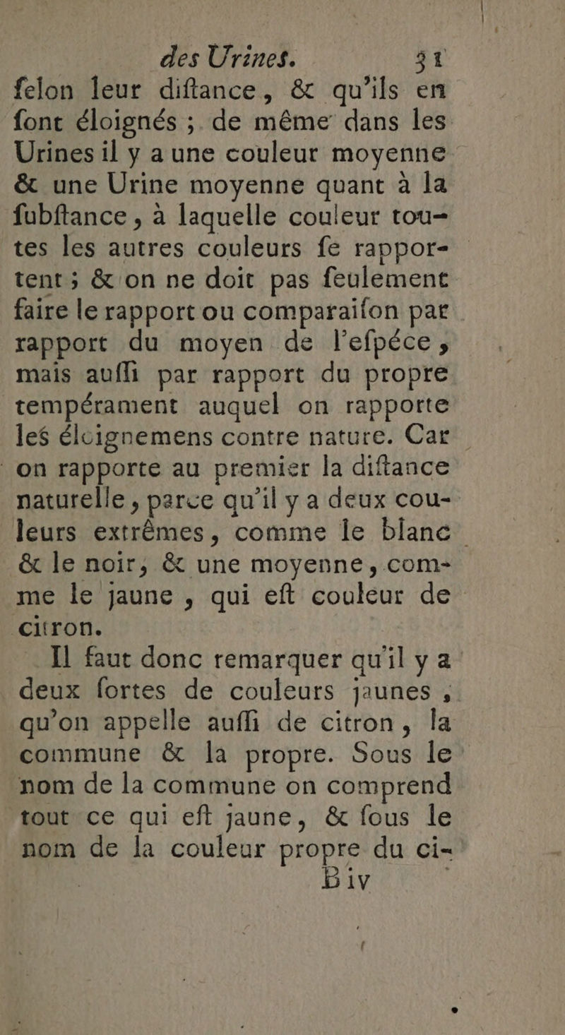 felon leur diftance, &amp; qu'ils en font éloignés ; de même dans les Urines il y a une couleur moyenne &amp; une Urine moyenne quant à la fubftance , à laquelle couleur tou- tes les autres couleurs fe rappor- tent; &amp; on ne doit pas feulement faire le rapport ou comparaifon par rapport du moyen de l'efpéce, mais aufli par rapport du propre tempérament auquel on rapporte les éloignemens contre nature. Car on rapporte au premier la diftance naturelle , parce qu'il y a deux cou- leurs extrêmes, comme Île blanc &amp; le noir, &amp; une moyenne, com- me le jaune , qui eft couleur de citron. Il faut donc remarquer qu'il y a deux fortes de couleurs jaunes, qu’on appelle aufli de citron, la commune &amp; la propre. Sous le’ nom de la commune on comprend tout ce qui eft jaune, &amp; fous le nom de la couleur propre du ci- Biv