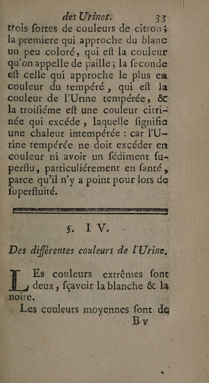 tfois foites de couleurs de citron; la premiere qui approche du blanc un peu coloré, qui eft la couleur qu'on appelle de paille ; la feconde eft celle qui approche le plus em couleur du tempéré, qui eft la couleur de l’Urine tempérée, &c: la troifiéme eft une couleur citri- née qui excéde , laquelle fisnifie une chaleur intempérée : car lU- rine tempérée ne doit excéder en couleur ni avoir un fédiment fu- perflu, particuliérement en fanté, parce qu'il n’y a point pour lors de fuperfluité, Des différentes couleurs de l'Urine, M Es couleurs extrêmes font 4 _, deux, fçavoir la blanche & la noire. * Les couleurs moyennes font de By