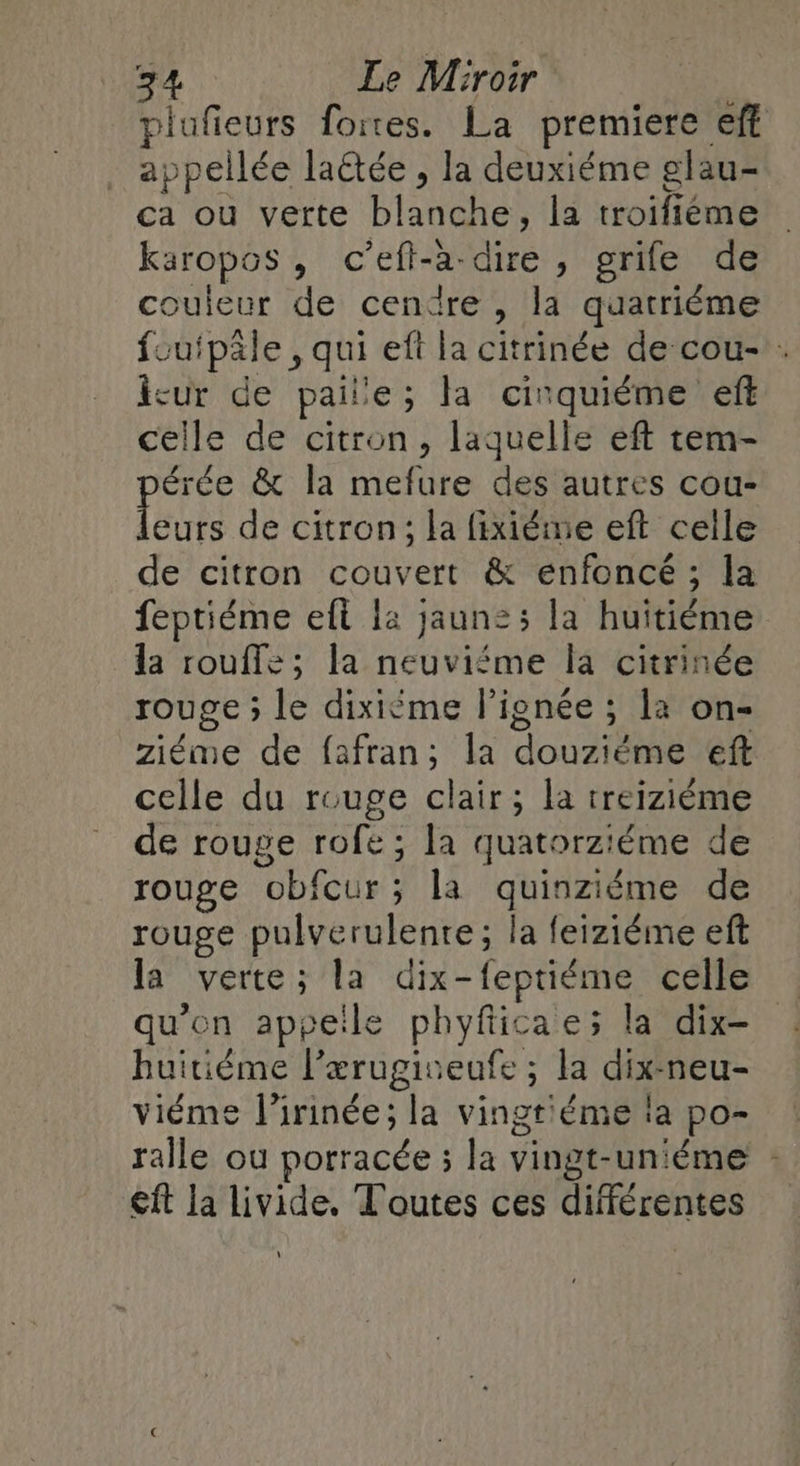 plufieurs fortes. La premiere eff appellée la&amp;ée , la deuxiéme glau- ca ou verte blanche, la troifiéme karopos, c’eft-a-dire , grife de couleur de cenïre , la quatriéme foufpäle , qui eft la citrinée de cou- . icur de paille; la cirquiéme eff celle de citron, laquelle eft tem- érée &amp; la mefure des autres cou- fete de citron; la fixiéme eft celle de citron couvert &amp; enfoncé ; la feptiéme eft là jaun:; la huitiéme la rouffz; la neuviéme la citrinée rouge ; le dixiéme lignée ; la on- ziéme de fafran; la douziéme eft celle du rouge clair; la treizième de rouge rofe ; la quatorziéme de rouge obfcur; la quinziéme de rouge pulverulente; la feiziéme eft la verte; la dix-feptiéme celle qu'en appeile phyfiicae; la dix- huitième l’ærugiveufe ; la dix-neu- viéme l’irinée; la vingt'éme la po- ralle ou porracée ; la vingt-uniéme : €ft la livide, Toutes ces différentes