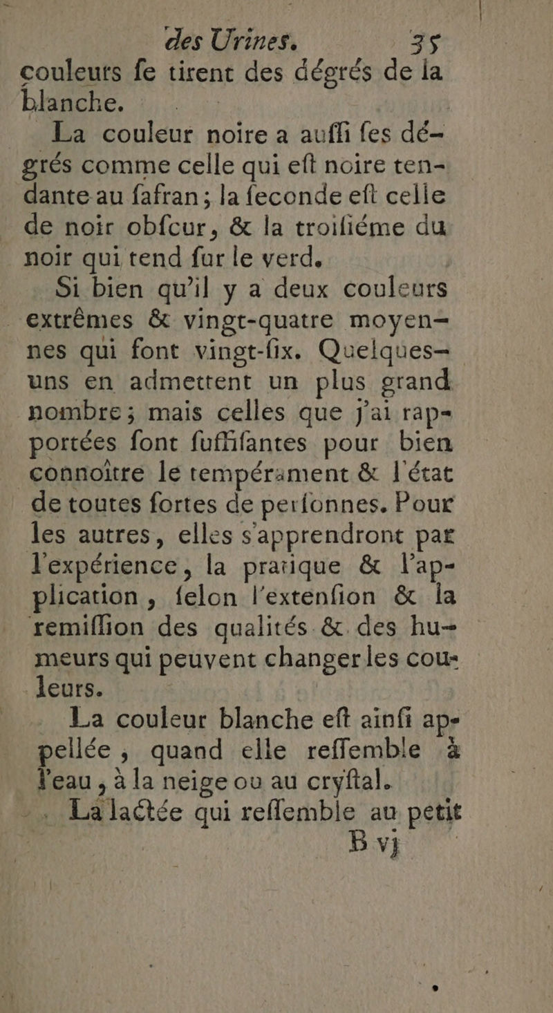 couleuts fe tirent des dégrés de la blanche. | La couleur noire a auffi fes dé- grés comme celle qui eft noire ten- dante au fafran; la feconde eft celie de noir obfcur, &amp; la troifiéme du noir qui tend fur le verd,. Si bien qu'il y a deux couleurs extrêmes &amp; vingt-quatre moyen- nes qui font vingt-fix. Quelques- uns en admettent un plus grand nombre ; mais celles que J'ai rap portées font fufffantes pour bien connoïtre le tempérament &amp; l'état de toutes fortes de perfonnes. Pour les autres, elles s'apprendront par l'expérience, la pratique &amp; l'ap- plication , {elon l'extenfion &amp; la remiflion des qualités &amp;. des hu- meurs qui peuvent changer les cou- leurs. _ La couleur blanche ef ainfi ap- pellée , quand elle reffemble à RU : à la neige ou au cryftal. TA Jactée qui reflemble au petit B vi