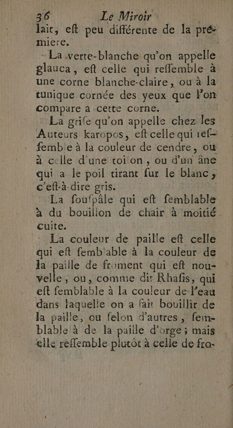 lait, eft peu différente de la pré: miere. ; La .verte-blanche qu’on appelle glauca, eft celle qui refflemble à une corne blanche-claire, ou à la tunique cornée des yeux que Fon compare à CEtte Corne. La grife qu’on appelle chez les Auteurs karopos, eft celle qui réf- femble à la couleur de cendre, où à c-ile d’une toi on, ou d’un ane qui a le poil tirant fur le blanc ; c'eftà- dire gris. | La foufpâle qui eft femblable à du bouillon de chair à moitié cuite. | La couleur de paille eft celle qui eft femb'able à la couleur de la paille de froment qui eft nou- velle, ou, comme dir Khafis, qui eft femblable à la couleur de-l’eau dans faquelle on a fait bouillir de la paille, ou felon d’autres, fein- blable à de la paille d'orge; mais elle reflemble plutôt à celle de fra-